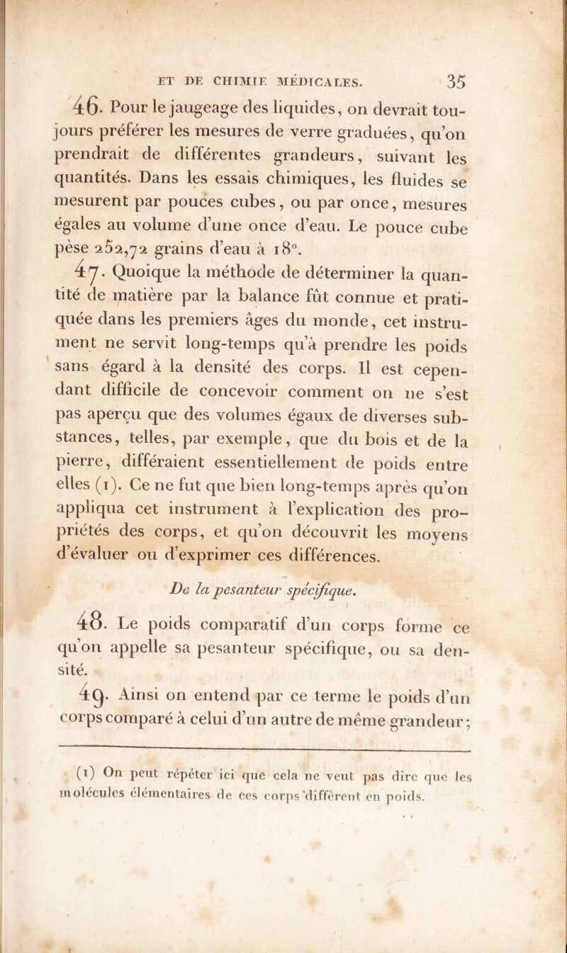 ET DE CHIMIE MÉDICALES. 35 '46. Pour le jaugeage des liquides, on devrait tou¬ jours préférer les mesures de verre graduées, qu’on prendrait de différentes grandeurs, suivant les quantités. Dans les essais chimiques, les fluides se mesurent par pouces cubes, ou par once, mesures égales au volume d’une once d’eau. Le pouce cube pèse 252,^Si grains d’eau à i8°. 4'7* Quoique la méthode de déterminer la quan¬ tité de matière par la balance fût connue et prati¬ quée dans les premiers âges du monde, cet instru¬ ment ne servit long-temps qu’à prendre les poids sans égard à la densité des corps. Il est cepen¬ dant difficile de concevoir comment on ne s’est pas aperçu que des volumes égaux de diverses sub¬ stances, telles, par exemple, que du bois et de la pierre, différaient essentiellement de poids entre elles (i). Ce ne fut que bien long-temps après qu’on appliqua cet instrument à l’explication des pro¬ priétés des corps, et qu’on découvrit les moyens d’évaluer ou d’exprimer ces différences. De la pesanteur spéc^ique, I 48. Le poids comparatif d’un corps forme ce qu’on appelle sa pesanteur spécifique, ou sa den¬ sité. 4q. Ainsi on entend par ce terme le poids d’un corps comparé à celui d’un autre de meme grandeur; (i) On peut répéter ici que cela ne veut pas dire que les molécules élémentaires de ces corps'diffèrent en poids. 1