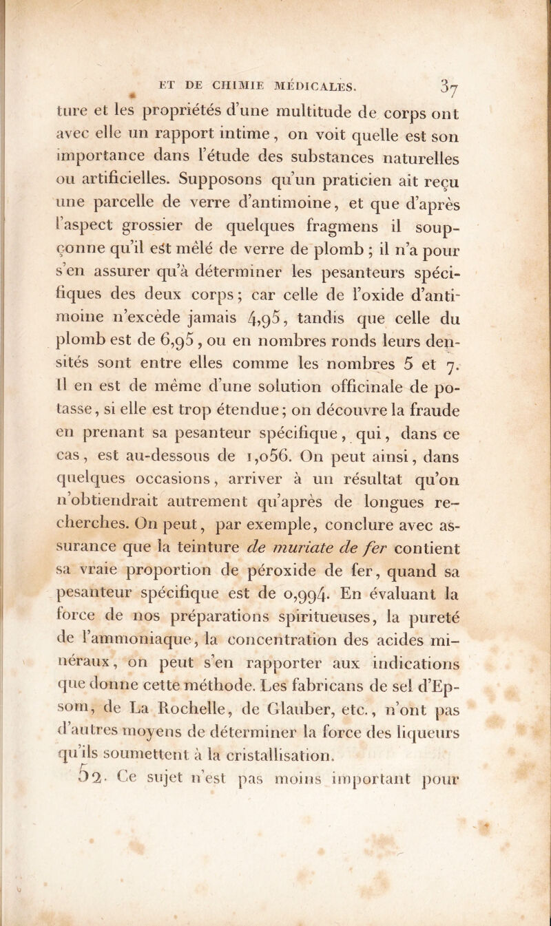 tare et les propriétés d’une multitude de corps ont avec elle un rapport intime, on voit quelle est son importance dans l’étude des substances naturelles ou artificielles. Supposons qu’un praticien ait reçu une parcelle de verre d’antimoine, et que d’après l’aspect grossier de quelques fragmens il soup¬ çonne qu’il e^t mêlé de verre de'plomb ; il n’a pour s’en assurer qu’à déterminer les pesanteurs spéci¬ fiques des deux corps ; car celle de l’oxide d’anti¬ moine n’excède jamais tandis que celle du plomb est de 6,95 , ou en nombres ronds leurs den¬ sités sont entre elles comme les nombres 5 et 7. Il en est de meme d’une solution officinale de po¬ tasse, si elle est trop étendue; on découvre la fraude en prenant sa pesanteur spécifique, qui, dans ce cas, est au-dessous de i,o56. On peut ainsi, dans quelques occasions, arriver à un résultat qu’on n’obtiendrait autrement qu’après de longues re¬ cherches. On peut, par exemple, conclure avec as¬ surance que la teinture de muriate de fer contient sa vraie proportion de péroxide de fer, quand sa pesanteur spécifique est de 0,994. En évaluant la force de nos préparations spiritueuses, la pureté de l’ammoniaque, la concentration des acides mi¬ néraux , on peut s’en rapporter aux indications que donne cette méthode. Les fabricans de sel d’Ep- som, de La Rochelle, de Glauber, etc., n’ont pas d autres moyens de déterminer la force des liqueurs quils soumettent à la cristallisation. 02- Ce sujet n’est pas moins important pour