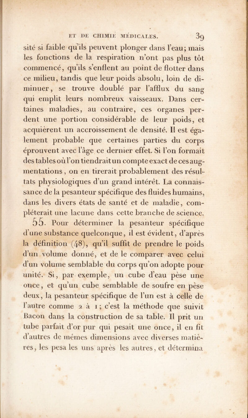 sité si faible qu’ils peuvent plonger dans l’eau; mais les fonctions de la respiration n’ont pas plus tôt commencé, qu’ils s’enflent au point de flotter dans ce milieu, tandis que leur poids absolu, loin de di¬ minuer , se trouve doublé par l’afflux du sang qui emplit leurs nombreux vaisseaux. Dans cer¬ taines maladies, au contraire, ces organes per¬ dent une portion considérable de leur poids, et acquièrent un accroissement de densité. Il est éga¬ lement probable que certaines parties du corps éprouvent avec l’âge ce dernier effet. Si l’on formait des tables où l’on tiendrait un compte exact de ces aug¬ mentations , on en tirerait probablement des résul¬ tats physiologiques d’un grand intérêt. La connais¬ sance de la pesanteur spécifique des fluides humains, dans les divers états de santé et de maladie, com¬ pléterait une lacune dans cette branche de science. 55. Pour déterminer la pesanteur spécifique d’une substance quelconque, il est évident, d’après la définition (4^), qu’il suffit de prendre le poids d’un volume donné, et de le comparer avec celui d’un volume semblable du corps qu’on adopte pour unité. Si, par exemple, un cube d’eau pèse une once, et qu’un cube semblable de soufre en pèse deux, la pesanteur spécifique de l’un est à celle de l’autre comme 2 à i ; c’est la méthode que suivit Bacon dans la construction de sa table. Il prit un tube parfait d’or pur qui pesait une once, il en fit d’autres de mêmes dimensions avec diverses matiè¬ res , les pesa les uns après les autres, et détermina