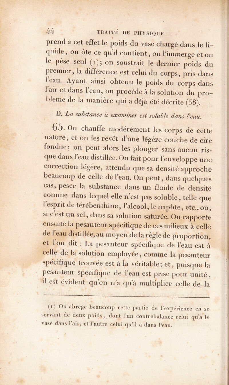 prend à cet effet le poids du vase chargé dans le li¬ quide, on Ote ce qu’il contient, on l’immerge et on le pèse seul (i); on soustrait le dernier poids du premier, la différence est celui du corps, pris dans 1 eau. Ayant ainsi obtenu le poids du corps dans lair et dans leau, on procède à la solution du pro¬ blème de la manière qui a déjà été décrite (58). D. La substance a examiner est soluble dans Veau. G S. On chauffe modérément les corps de cette nature, et on les revêt d’une légère couche de cire iondue; on peut alors les plonger sans aucun ris¬ que dans 1 eau distillée. On fait pour l’enveloppe une correction légère, attendu que sa densité approche beaucoup de celle de l’eau. On peut, dans quelques cas, peser la substance dans un fluide de densité connue dans lequel elle n’est pas soluble, telle que l’esprit de térébenthine, l’alcool, le naphte, etc., ou, si c est un sel, dans sa solution saturée. On rapporte ensuite la pesanteur spécifique de ces milieux à celle de 1 eau distillée, au moyen de la règle de proportion, et l on dit : La pesanteur spécifique de l’eau est à celle de la solution employee, comme la pesanteur spécifique trouvée est à la véritable; et, puisque la pesan teur spécifique de l’eau est prise pour unité , il est évident qu’on n’a qu’à multiplier celle de la (l y Ou abiegft beaucoup cette partie de 1 expérience en se stivant de deux poids, dont 1 un contrebalance celui c[u’a le vase dans 1 air, et l’autre celui qu’il a dans l’eau.