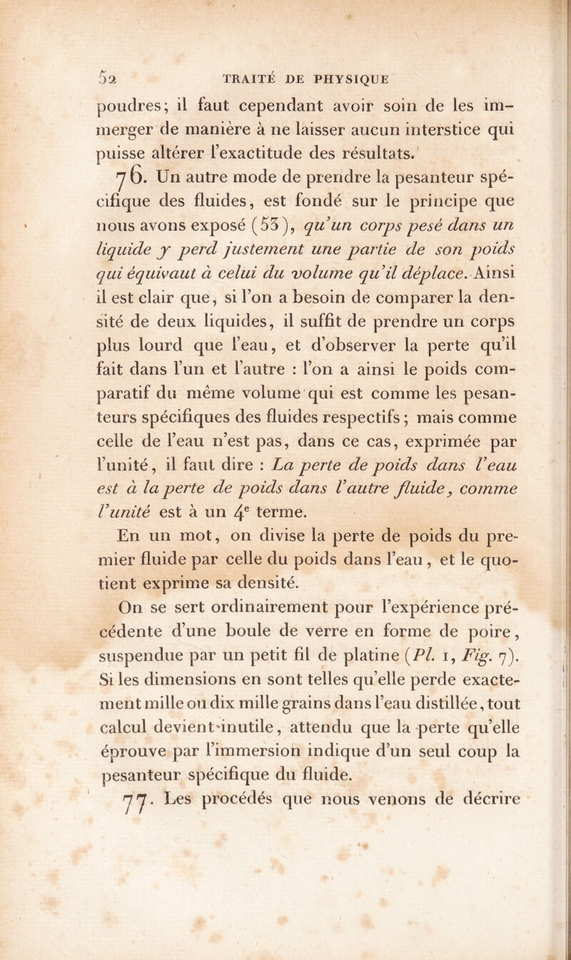 poudres; il faut cependant avoir soin de les im¬ merger de manière à ne laisser aucun interstice qui puisse altérer l’exactitude des résultats. y 6. Un autre mode de prendre la pesanteur spé¬ cifique des fluides, est fondé sur le principe que nous avons exposé (55), quun corps pesé dans un liquide j perd justement une partie de son p)oids qui équivaut à celui du volume quil déplace, klinsi il est clair que, si l’on a besoin de comparer la den¬ sité de deux liquides, il suffit de prendre un corps plus lourd que l’eau, et d’observer la perte qu’il fait dans l’un et l’autre : l’on a ainsi le poids com¬ paratif du meme volume qui est comme les pesan¬ teurs spécifiques des fluides respectifs ; mais comme celle de l’eau n’est pas, dans ce cas, exprimée par l’unité, il faut dire : La perte de poids dans Veau est à la perte de poids dans Vautre fluide ^ comme Vunité est à un 4® terme. En un mot, on divise la perte de poids du pre¬ mier fluide par celle du poids dans l’eau, et le quo¬ tient exprime sa densité. On se sert ordinairement pour l’expérience pré¬ cédente d’une boule de verre en forme de poire, suspendue par un petit fil de platine (P/, i, Fig. 7). Si les dimensions en sont telles qu’elle perde exacte¬ ment mille ou dix mille grains dans l’eau distillée, tout calcul devient'inutile, attendu que la-perte quelle éprouve par l’immersion indique d’un seul coup la pesanteur spécifique du fluide. 77- Les procédés que nous venons de décrire