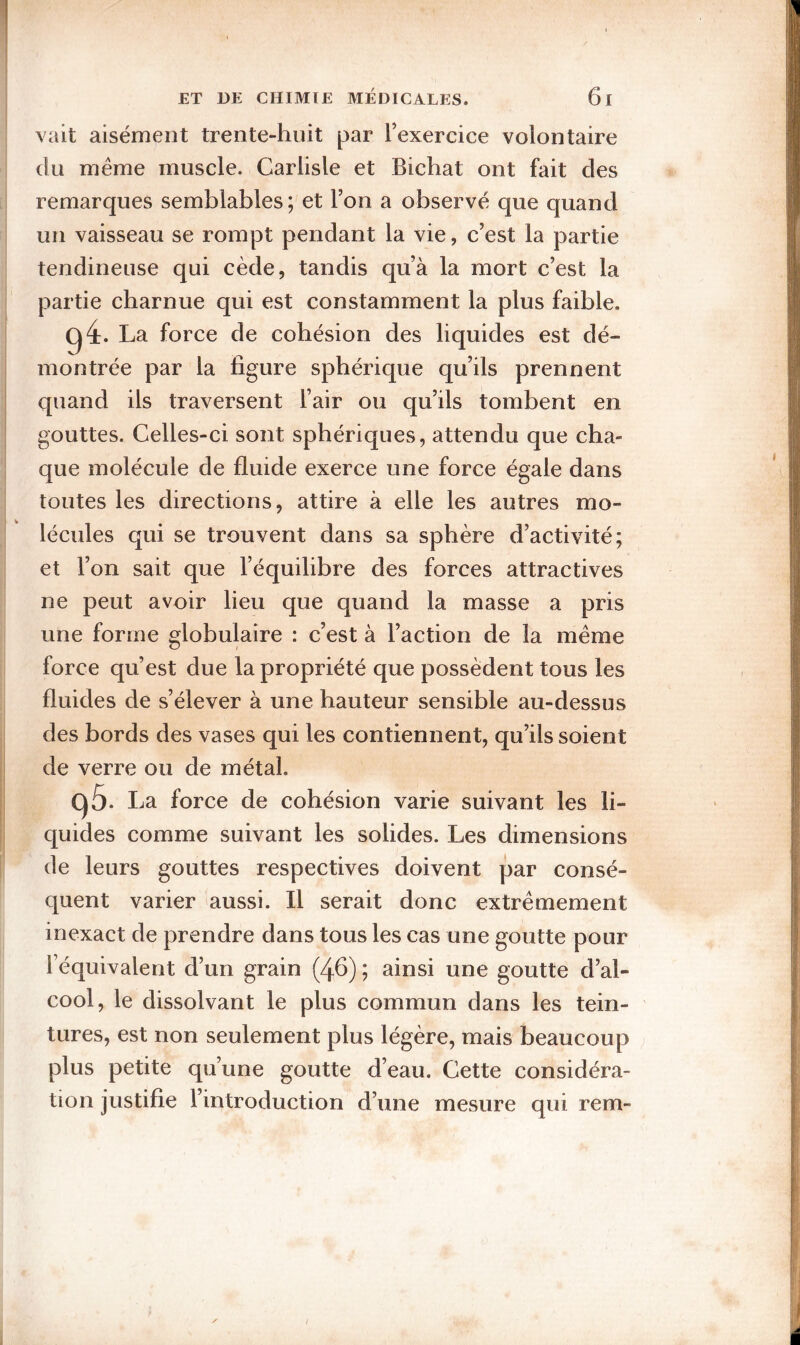 vait aisément trente-huit par Texercice volontaire du même muscle. Carlisle et Bichat ont fait des remarques semblables; et l’on a observé que quand un vaisseau se rompt pendant la vie, c’est la partie tendineuse qui cède, tandis qu’à la mort c’est la partie charnue qui est constamment la plus faible. (^4. La force de cohésion des liquides est dé¬ montrée par la figure sphérique qu’ils prennent quand ils traversent l’air ou qu’ils tombent en gouttes. Celles-ci sont sphériques, attendu que cha¬ que molécule de fluide exerce une force égale dans toutes les directions, attire à elle les autres mo¬ lécules qui se trouvent dans sa sphère d’activité; et l’on sait que l’équilibre des forces attractives ne peut avoir lieu que quand la masse a pris une forme globulaire : c’est à l’action de la même force qu’est due la propriété que possèdent tous les fluides de s’élever à une hauteur sensible au-dessus des bords des vases qui les contiennent, qu’ils soient de verre ou de métal. qô. La force de cohésion varie suivant les li¬ quides comme suivant les solides. Les dimensions de leurs gouttes respectives doivent par consé¬ quent varier aussi. Il serait donc extrêmement inexact de prendre dans tous les cas une goutte pour l’équivalent d’un grain (46) ; ainsi une goutte d’al¬ cool, le dissolvant le plus commun dans les tein¬ tures, est non seulement plus légère, mais beaucoup plus petite qu’une goutte d’eau. Cette considéra¬ tion justifie l’introduction d’une mesure qui rem-