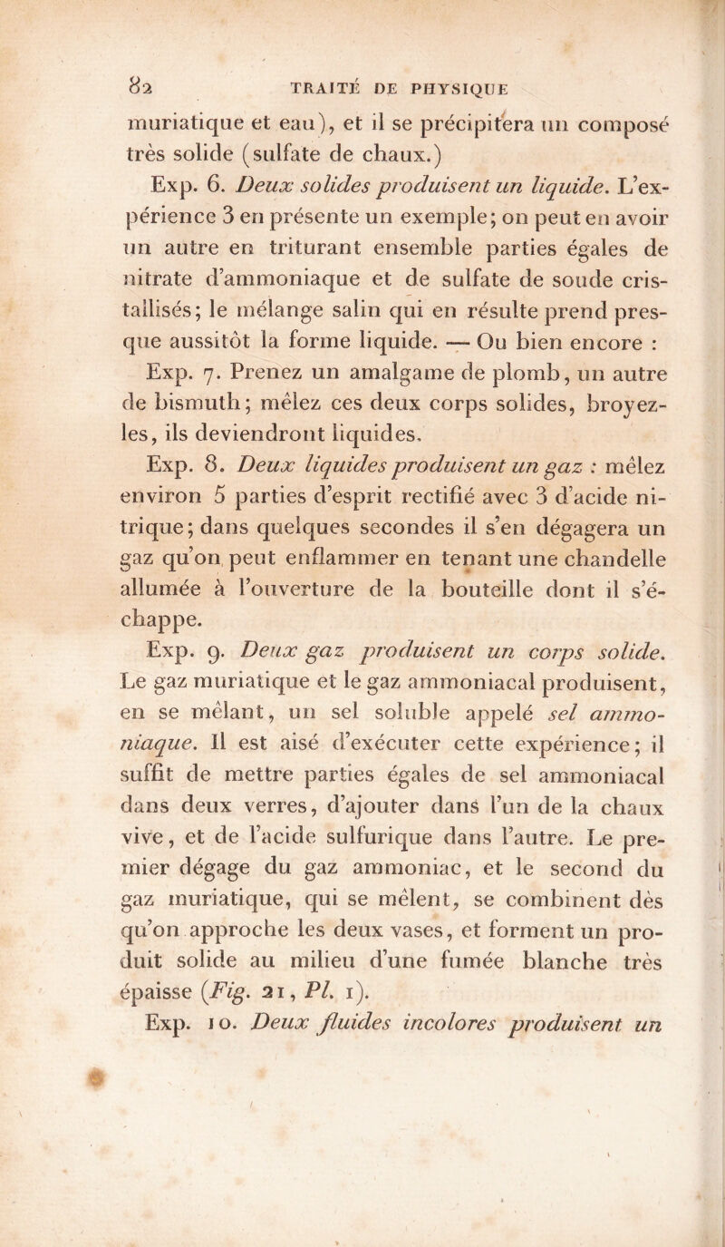 muriatique et eau), et il se précipitera un composé très solide (sulfate de chaux.) Exp. 6. Deux solides produisent un liquide. L’ex¬ périence 3 en présente un exemple; on peut en avoir un autre en triturant ensemble parties égales de nitrate d’ammoniaque et de sulfate de soude cris¬ tallisés; le mélange salin qui en résulte prend pres¬ que aussitôt la forme liquide. -7- Ou bien encore : Exp. 7. Prenez un amalgame de plomb, un autre de bismuth; mêlez ces deux corps solides, broyez- les, ils deviendront liquides, Exp. 8. Deux liquides produisent un gaz : mêlez environ 5 parties d’esprit rectifié avec 3 d’acide ni¬ trique; dans quelques secondes il s’en dégagera un gaz qu’on, peut enflammer en tenant une chandelle allumée à l’ouverture de la bouteille dont il s’é¬ chappe. Exp. 9. Deux gaz produisent un corps solide. Le gaz muriatique et le gaz ammoniacal produisent, en se mêlant, un sel soluble appelé sel ammo¬ niaque. Il est aisé d’exécuter cette expérience; il suffit de mettre parties égales de sel ammoniacal dans deux verres, d’ajouter dans l’un de la chaux vive, et de l’acide sulfurique dans l’autre. Le pre¬ mier dégage du gaz ammoniac, et le second du gaz muriatique, qui se mêlent, se combinent dès qu’on approche les deux vases, et forment un pro¬ duit solide au milieu d’une fumée blanche très épaisse {Fig. 21, P/, i). Exp. 10. Deux fluides incolores produisent un