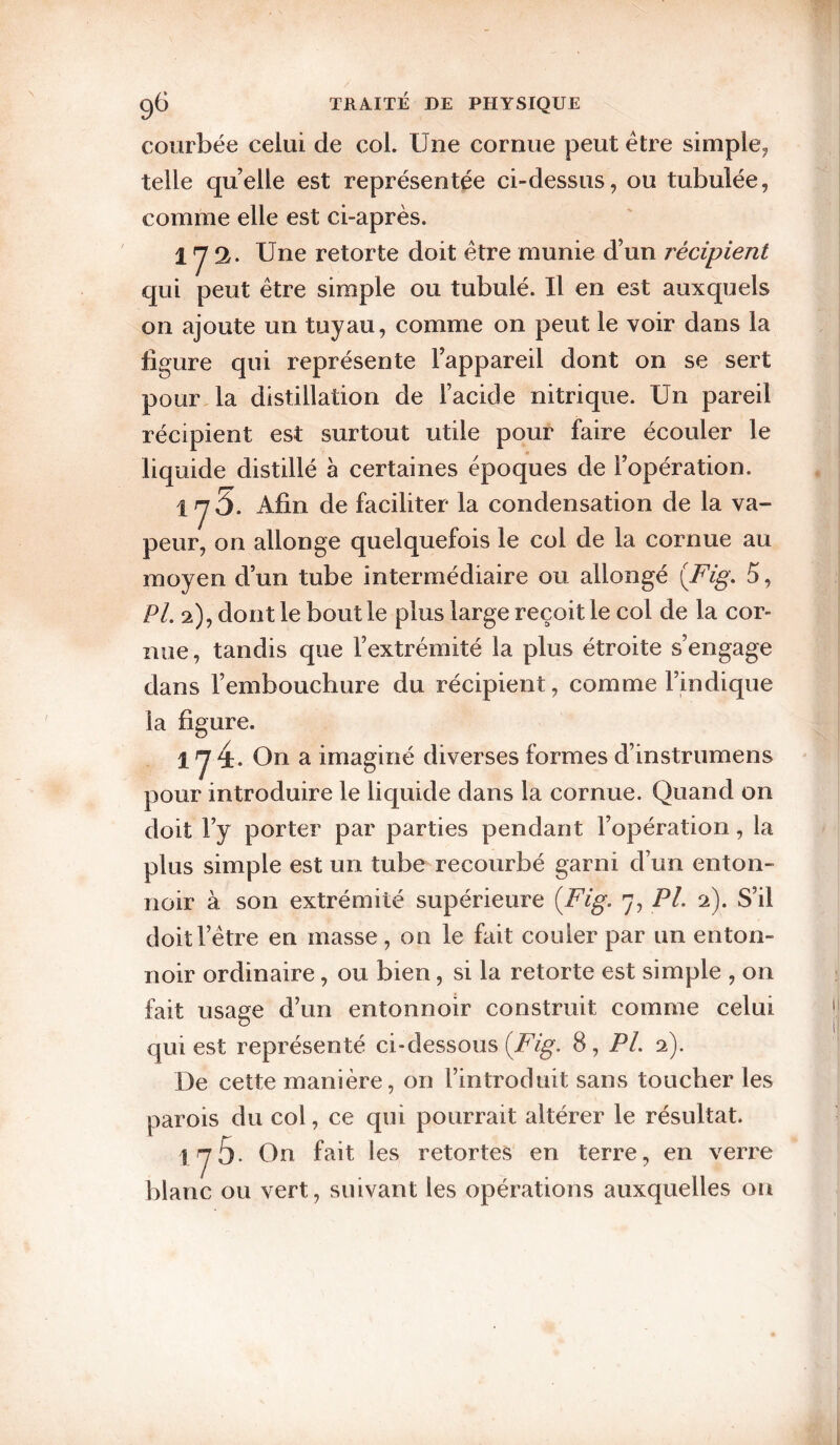 courbée celui de col. Une cornue peut être simple^ telle quelle est représentée ci-dessus, ou tubulée, comme elle est ci-après. 172. Une retorte doit être munie d’un récipient qui peut être simple ou tubulé. Il en est auxquels on ajoute un tuyau, comme on peut le voir dans la figure qui représente l’appareil dont on se sert pour la distillation de l’acide nitrique. Un pareil récipient est surtout utile pour faire écouler le liquide distillé à certaines époques de l’opération. 1 y 5. Afin de faciliter la condensation de la va¬ peur, on allonge quelquefois le col de la cornue au moyen d’un tube intermédiaire ou allongé [Fig, 5, PL 2), dont le bout le plus large reçoit le col de la cor¬ nue , tandis que l’extrémité la plus étroite s’engage dans l’embouchure du récipient, comme l’indique la figure. 1 y 4- On a imaginé diverses formes d’instriimens pour introduire le liquide dans la cornue. Quand on doit l’y porter par parties pendant l’opération, la plus simple est un tube recourbé garni d’un enton- noir à son extrémité supérieure {Fig. 7, PL 2). S’il doit l’être en masse, on le fait couler par un enton¬ noir ordinaire, ou bien, si la retorte est simple , on fait usage d’un entonnoir construit comme celui qui est représenté ci-dessous 8, PL 2). De cette manière, on l’introduit sans toucher les parois du col, ce qui pourrait altérer le résultat. iy5- On fait les retortes en terre, en verre blanc ou vert, suivant les opérations auxquelles ou