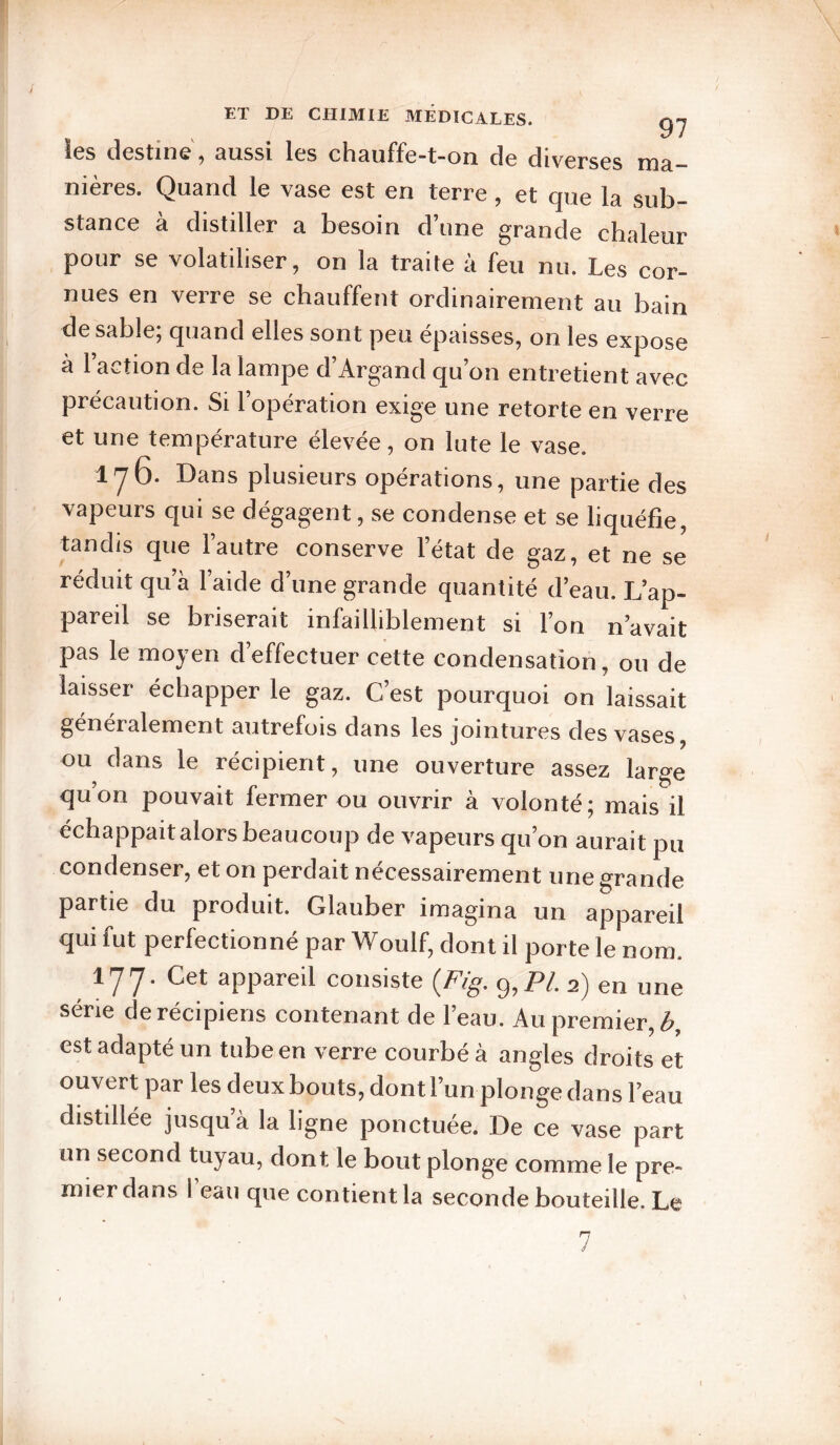 les destine, aussi les chauffe-t-on de diverses ma¬ nières. Quand le vase est en terre, et que la sub¬ stance à distiller a besoin d’une grande chaleur pour se volatiliser, on la traite à feu nu. Les cor¬ nues en verre se chauffent ordinairement au bain de sable; quand elles sont peu épaisses, on les expose a 1 action de la lampe d Argand qu on entretient avec précaution. Si l’opération exige une retorte en verre et une temperature elevee, on lute le vase. lyo. Dans plusieurs opérations, une partie des vapeurs qui se dégagent, se condense et se liquéfie, tandis que l’autre conserve l’état de gaz, et ne se réduit qu’à l’aide d’une grande quantité d’eau. L’ap¬ pareil se briserait infailliblement si l’on n’avait pas le moyen d’effectuer cette condensation, ou de laisser échapper le gaz. C’est pourquoi on laissait généralement autrefois dans les jointures des vases, ou dans le récipient, une ouverture assez large qu’on pouvait fermer ou ouvrir à volonté; mais il échappait alors beaucoup de vapeurs qu’on aurait pu condenser, et on perdait nécessairement une grande partie du produit. Glauber imagina un appareil qui fut perfectionné par Woulf, dont il porte le nom. 177. Cet appareil consiste {Fig. 9, P/. 2) en une série derécipiens contenant de l’eau. Au premier, iÇ>, est adapté un tube en verre courbé à angles droits et ouvert par les deux bouts, dont l’un plonge dans l’eau distillée jusqu a la ligne ponctuée. De ce vase part un second tuyau, dont le bout plonge comme le pre¬ mier dans l’eau que contient la seconde bouteille. Le 7