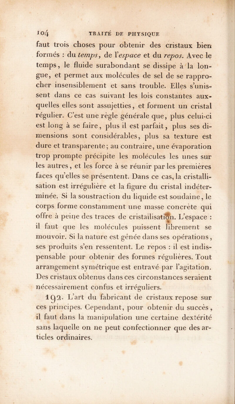 I io4 TRAITÉ DE PHYSIQUE faut trois choses pour obtenir des cristaux bien formés : du temps^ de \espace et du repos. Avec le temps, le fluide surabondant se dissipe à la lon¬ gue, et permet aux molécules de sel de se rappro¬ cher insensiblement et sans trouble. Elles s’unis- sent dans ce cas suivant les lois constantes aux¬ quelles elles sont assujetties, et forment un cristal régulier. C’est une règle générale que, plus celui-ci est long à se faire, plus il est parfait, plus ses di¬ mensions sont considérables, plus sa texture est dure et transparente; au contraire, une évaporation trop prompte précipite les molécules les unes sur les autres, et les force à se réunir par les premières faces qu’elles se présentent. Dans ce cas, la cristalli¬ sation est irrégulière et la figure du cristal indéter¬ minée. Si la soustraction du liquide est soudaine, le corps forme constamment une masse concrète qui offre à peine des traces de cristailisatian. L’espace : il faut que les molécules puissent librement se mouvoir. Si la nature est gênée dans ses opérations, ses produits s’en ressentent. Le repos : il est indis¬ pensable pour obtenir des formes régulières. Tout arrangement symétrique est entravé par l’agitation. Des cristaux obtenus dans ces circonstances seraient nécessairement confus et irréguliers. 1(^2. L’art du fabricant de cristaux repose sur ces principes. Cependant, pour obtenir du succès, il faut dans la manipulation une certaine dextérité sans laquelle on ne peut confectionner que des ar¬ ticles ordinaires.