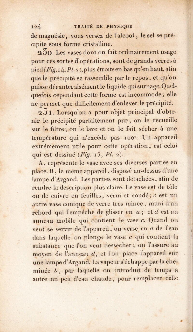 de magnésie, vous versez de l’alcool, le sel se pré¬ cipite sous forme cristalline. 2Ô0. Les vases dont on fait ordinairement usage pour ces sortes d’opérations, sont de grands verres à pied {Fig, 14, Pi 2), plus étroits en bas qu’en haut, afin que le précipité se rassemble par le repos, et qu’on puisse décanter aisément le liquide qui surnage. Quel¬ quefois cependant cette forme est incommode; elle ne permet que difficilement d’enlever le précipité. Î25i. Lorsqu’on a pour objet principal d’obte¬ nir le précipité parfaitement pur, on le recueille sur le filtre ; on le lave et on le fait sécher à une température qui n’excède pas 100®. Un appareil extrêmement utile pour cette opération, est celui qui est dessiné {Fig. j5, PL 2). A, représente le vase avec ses diverses parties en place. B , le même appareil, disposé au-dessus d’une lampe d’Argand. Les parties sont détachées, afin de rendre la description plus claire. Le vase est de tôle ou de cuivre en feuilles, verni et soudé; c est un autre vase conique de verre très mince, muni d’un rebord qui l’empêche de glisser en a ; etd est un anneau mobile qui contient le vase c. Quand on veut se servir de l’appareil, on verse en a de lean dans laquelle on plonge le vase c qui contient la substance que l’on veut dessécher ; on l’assure au moyen de l’anneau d, et l’on place l’appareil sur une lampe d’Argand. La vapeur s’échappe par la che¬ minée b, par laquelle on introduit de temps à autre un peu d’eau chaude, pour remplacer celle