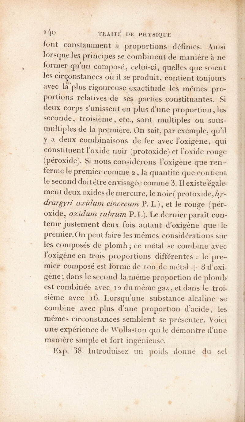 font constamment à proportions définies. Ainsi lorsque les principes se combinent de manière à ne former quun composé, celui-ci, quelles que soient les circonstances où il se produit, contient toujours avec la plus rigoureuse exactitude les memes pro¬ portions relatives de ses parties constituantes. Si deux corps s unissent en plus d’une proportion, les seconde, troisième, etc., sont multiples ou soüs- multiples de la première. On sait, par exemple, qu’il y a deux combinaisons de fer avec l’oxigène, qui constituent l’oxide noir (protoxide) et l’oxide rouge (péroxide). Si nous considérons l’oxigène que ren¬ ferme le premier comme 2, la quantité que contient le second doitetre envisagée comme 3. Il existe égale¬ ment deux oxides de mercure, le noir ( protoxide,/y^- drargyri oxiduni cinereum P. L), et le rouge (pér¬ oxide, oxidum ruhrum P. L). Le dernier paraît con¬ tenir justement deux fois autant d’oxigène que le premier. On peut faire les memes considérations sur les composés de plomb ; ce métal se combine avec l’oxigène en trois proportions différentes : le pre¬ mier composé est formé de 100 de métal -f 8 d’oxi¬ gène; dans le second la meme proportion de plomb est combinée avec 12 du meme gaz, et dans le troi¬ sième avec 16. Lorsqu’une substance alcaline se combine avec plus d’une proportion d’acide, les memes circonstances semblent se présenter. Voici une expérience de Wollaston qui le démontre d’une manière simple et fort ingénieuse. Exp. 38. Introduisez un poids donné du sel