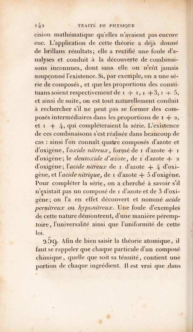 ci si on mathématique qu’elles n’avaient pas encore eue. L’application de cette théorie a déjà donné de brillans résultats; elle a rectifié une foule d’a¬ nalyses et conduit à la découverte de combinai¬ sons inconnues, dont sans elle on n’eût jamais soupçonné l’existence. Si, par exemple, on a une sé¬ rie de composés, et que les proportions des consti- tuans soient respectivement de i 4- i, i -j-3, i -f- 5, et ainsi de suite, on est tout naturellement conduit à rechercher s’il ne peut pas se former des com¬ posés intermédiaires dans les proportions de i -}- 2, et I +4? compléteraient la série. L’existence de ces combinaisons s’est réalisée dans beaucoup de cas : ainsi l’on connaît quatre composés d’azote et d’oxigène, ïoxide nitreux, formé de i d’azote i d’oxigène; le deutoxide d'azote, de i d’azote -}- 2 d’oxigène; Xacide nitreux de i d’azote 4- 4 d’oxi- gène, et Xacide nitrique, de i d’azote + 5 d’oxigène. Pour compléter la série, on a cherché à savoir s’il n’existait pas un composé de i d’azote et de 3 d’oxi¬ gène; on l’a en effet découvert et nommé acide pernitreux ou hjponitreux. Une foule d’exemples de cette nature démontrent, d’une manière péremp¬ toire , l’universalité ainsi que Tuniformité de cette loi. ^5g. Afin de bien saisir la théorie atomique, il faut se rappeler que chaque particule d’un composé chimique, quelle que soit sa ténuité, contient une portion de chaque ingrédient. Il est vrai que dans