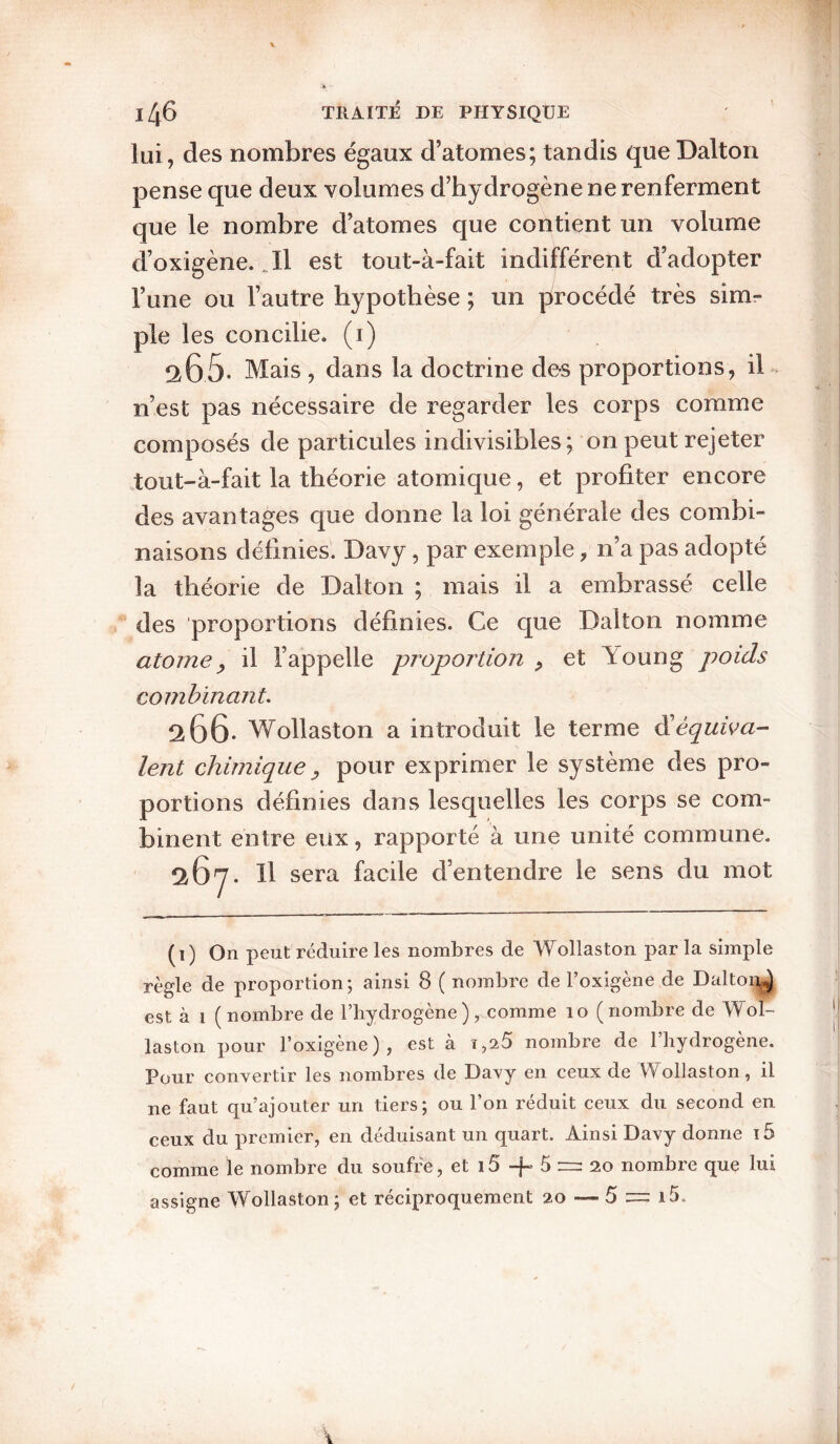 lui, des nombres égaux d’atomes; tandis que Dalton pense que deux volumes d’hydrogène ne renferment que le nombre d’atomes que contient un volume d’oxigène. ..Il est tout-à-fait indifférent d’adopter l’une ou l’autre hypothèse ; un procédé très simr pie les concilie, (i) 2»65- Mais , dans la doctrine des proportions, il n’est pas nécessaire de regarder les corps comme composés de particules indivisibles; on peut rejeter tout-à-fait la théorie atomique, et profiter encore des avantages que donne la loi générale des combi¬ naisons définies. Davy, par exemple, n’a pas adopté la théorie de Dalton ; mais il a embrassé celle des proportions définies. Ce que Dalton nomme atome y il l’appelle proportion ^ et Young poids combinant, 266- Wollaston a introduit le terme ^équiva¬ lent chimique y pour exprimer le système des pro¬ portions définies dans lesquelles les corps se com¬ binent entre eux, rapporté à une unité commune. St6y. H sera facile d’entendre le sens du mot (1) On peut réduire les nombres de Wollaston par la simple règle de proportion; ainsi 8 ( nombre de l’oxigène de Daltoiy est à 1 (nombre de l’hydrogène), comme 10 (nombre de W“oî- laston pour l’oxigène), est à î,25 nombre de l’hydrogène. Pour convertir les nombres de Davy en ceux de Wollaston, il ne faut qu’ajouter un tiers; ou l’on réduit ceux du second en ceux du premier, en déduisant un quart. Ainsi Davy donne t5 comme le nombre du soufre, et 15 + 5 r=r 20 nombre que lui assigne Wollaston; et réciproquement 20 — 5 = i5.