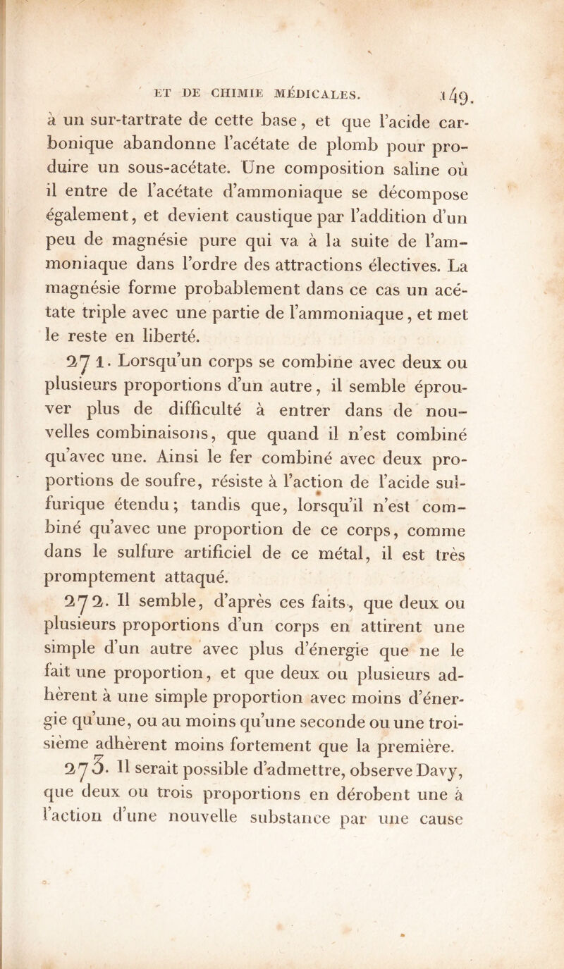 à un sur-tartrate de cette base, et que Facide car¬ bonique abandonne Facétate de plomb pour pro¬ duire un sous-acétate. Une composition saline où il entre de Facétate d’ammoniaque se décompose également, et devient caustique par l’addition d’un peu de magnésie pure qui va à la suite de l’am¬ moniaque dans l’ordre des attractions électives. La magnésie forme probablement dans ce cas un acé¬ tate triple avec une partie de l’ammoniaque, et met le reste en liberté. *1^1. Lorsqu’un corps se combine avec deux ou plusieurs proportions d’un autre, il semble éprou¬ ver plus de difficulté à entrer dans de nou¬ velles combinaisons, que quand il n’est combiné qu’avec une. Ainsi le fer combiné avec deux pro¬ portions de soufre, résiste à Faction de l’acide sul¬ furique étendu; tandis que, lorsqu’il n’est com¬ biné qu’avec une proportion de ce corps, comme dans le sulfure artificiel de ce métal, il est très promptement attaqué. Il semble, d’après ces faits, que deux ou plusieurs proportions d’un corps en attirent une simple d’un autre avec plus d’énergie que ne le lait une proportion, et que deux ou plusieurs ad¬ hèrent à une simple proportion avec moins d’éner¬ gie qu’une, ou au moins qu’une seconde ou une troi¬ sième adhèrent moins fortement que la première. 3. 11 serait possible d’admettre, observe Davy, que deux ou trois proportions en dérobent une à i action d une nouvelle substance par une cause