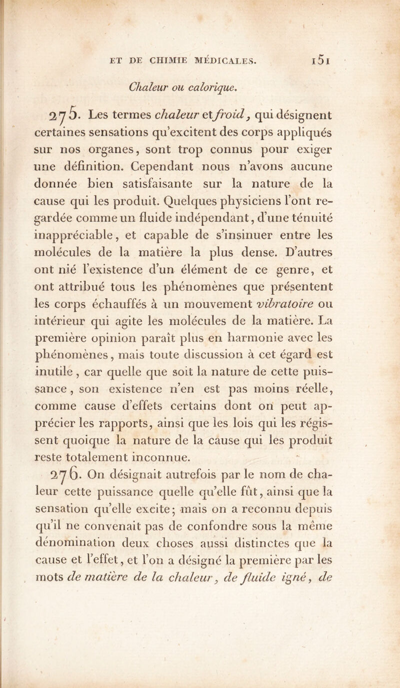 Chaleur ou calorique, 276. Les termes chaleur etfi'oid, qui désignent certaines sensations qu’excitent des corps appliqués sur nos organes, sont trop connus pour exiger une définition. Cependant nous n’avons aucune donnée bien satisfaisante sur la nature de la cause qui les produit. Quelques physiciens l’ont re¬ gardée comme un fluide indépendant, d’une ténuité inappréciable, et capable de s’insinuer entre les molécules de la matière la plus dense. D’autres ont nié l’existence d’un élément de ce genre, et ont attribué tous les phénomènes que présentent les corps échauffés à un mouvement vibratoire ou intérieur qui agite les molécules de la matière. La première opinion paraît plus en harmonie avec les phénomènes, mais toute discussion à cet égard est inutile, car quelle que soit la nature de cette puis¬ sance , son existence n’en est pas moins réelle, comme cause d’effets certains dont on peut ap¬ précier les rapports, ainsi que les lois qui les régis¬ sent quoique la nature de la cause qui les produit reste totalement inconnue. 276. On désignait autrefois par le nom de cha¬ leur cette puissance quelle qu’elle fût, ainsi que la sensation qu’elle excite ; mais on a reconnu depuis qu’il ne convenait pas de confondre sous la meme dénomination deux choses aussi distinctes que la cause et l’effet, et l’on a désigné la première par les mots de matière de la chaleur ^ de fluide igné, de