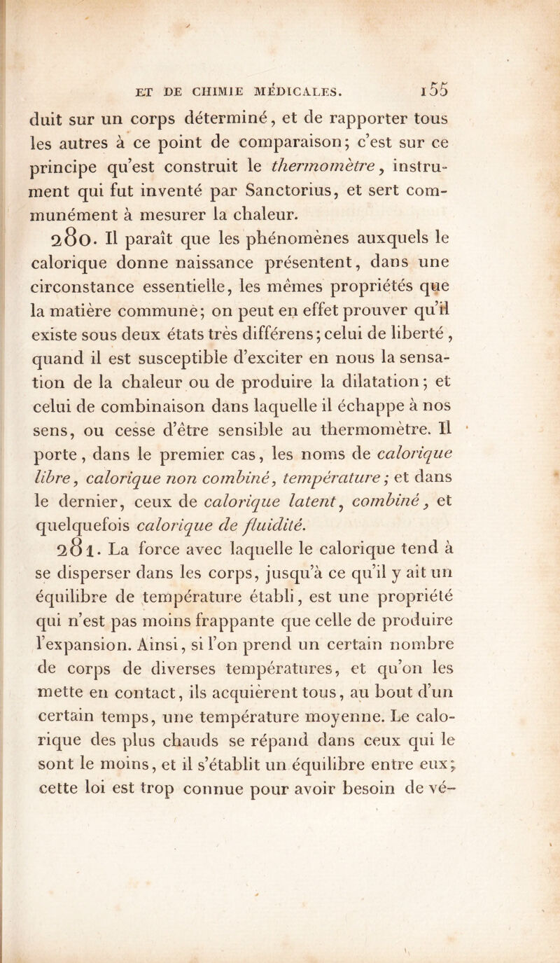 duit sur un corps déterminé, et de rapporter tous les autres à ce point de comparaison; c’est sur ce principe qu’est construit le thermomètre^ instru- ment qui fut inventé par Sanctorius, et sert com¬ munément à mesurer la chaleur. 280. Il paraît que les phénomènes auxquels le calorique donne naissance présentent, dans une circonstance essentielle, les memes propriétés que la matière communè; on peut en effet prouver qu’il existe sous deux états très différens; celui de liberté , quand il est susceptible d’exciter en nous la sensa¬ tion de la chaleur ou de produire la dilatation ; et celui de combinaison dans laquelle il échappe à nos sens, ou cesse d’etre sensible au thermomètre. Il * porte, dans le premier cas, les noms de calorique libre y calorique non combiné^ température ; et dans le dernier, ceux de calorique latent^ combiné ^ et quelquefois calorique de fluidité. 281. La force avec laquelle le calorique tend à se disperser dans les corps, jusqu’à ce qu’il y ait un équilibre de température établi, est une propriété qui n’est pas moins frappante que celle de produire l’expansion. Ainsi, si l’on prend un certain nombre de corps de diverses températures, et qu’on les mette en contact, ils acquièrent tous, au bout d’un certain temps, une température moyenne. Le calo¬ rique des plus chauds se répand dans ceux qui le sont le moins, et il s’établit un équilibre entre eux; cette loi est trop comme pour avoir besoin de vé~