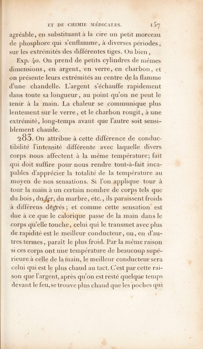 agréable, en substituant à la cire un petit morceau de phosphore qui s’enflamme, à diverses périodes, sur les extrémités des différentes tiges. Ou bien, Exp. 4o. On prend de petits cylindres de mêmes dimensions, en argent, en verre, en charbon, et on présente leurs extrémités au centre de la flamme d’une chandelle. L’argent s’échauffe rapidement dans toute sa longueur, au point qu’on ne peut le tenir à la main. La chaleur se communique plus lentement sur le verre, et le charbon rougit, à une extrémité, long-temps avant que l’autre soit sensi¬ blement chaude. ^83. On attribue à cette différence de conduc¬ tibilité l’intensité différente avec laquelle divers corps nous affectent à la même température; fait qui doit suffire pour nous rendre tout-à-fait inca¬ pables d’apprécier la totalité de la température au moyen de nos sensations. Si l’on applique tour à tour la main à un certain nombre de corps tels que du bois, du f^r, du marbre, etc., ils paraissent froids à différons degrés ; et comme cette sensation est due à ce que le calorique passe de la main dans le corps qu’elle touche, celui qui le transmet avec plus de rapidité est le meilleur conducteur, ou, en d’au* très termes, paraît le plus froid. Par la même raison si ces corps ont une température de beaucoup supé¬ rieure à celle de la main, le meilleur conducteur sera celui qui est le plus chaud au tact. C’est par cette rai¬ son que l’argent, après qu’on est resté quelque temps devant le leu, se trouve plus chaud que les poches qui