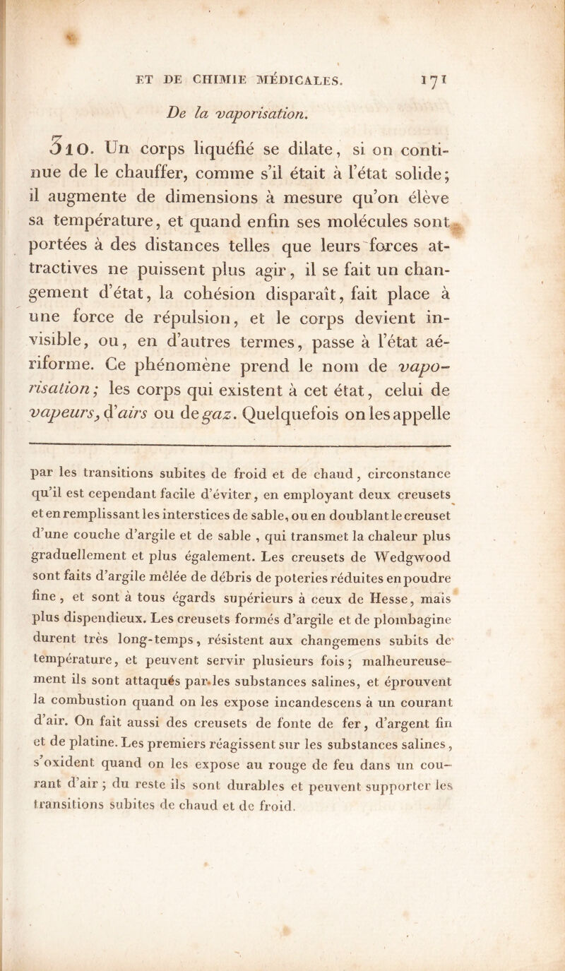 De la- 'vaporisation. 510. Un corps liquéfié se dilate, si on conti¬ nue de le chauffer, comme s’il était à l’état solide; il augmente de dimensions à mesure qu’on élève sa température, et quand enfin ses molécules sont portées à des distances telles que leurs ^forces at¬ tractives ne puissent plus agir, il se fait un chan¬ gement d’état, la cohésion disparaît, fait place à une force de répulsion, et le corps devient in¬ visible , ou, en d’autres termes, passe à l’état aé- riforme. Ce phénomène prend le nom de vapo¬ risation; les corps qui existent à cet état, celui de vapeurs airs ou A<àgaz. Quelquefois on les appelle par les transitions subites de froid et de chaud, circonstance qu’il est cependant facile d’éviter, en employant deux creusets et en remplissant les interstices de sable, ou en doublant le creuset d’une couche d’argile et de sable , qui transmet la chaleur plus graduellement et plus également. Les creusets de Wedgwood sont faits d’argile mélée de débris de poteries réduites en poudre fine, et sont à tous égards supérieurs à ceux de Hesse, mais plus dispendieux. Les creusets formés d’argile et de plombagine durent très long-temjDS, résistent aux changemens subits de' température, et peuvent servir plusieurs fois; malheureuse¬ ment ils sont attaqués par.les substances salines, et éprouvent la combustion quand on les expose incandescens à un courant d air. On fait aussi des creusets de fonte de fer, d’argent fin et de platine. Les premiers réagissent sur les substances salines , s oxident quand on les expose au rouge de feu dans un cou¬ rant d air ; du reste ils sont durables et peuvent supporter les transitions subites de chaud et de froid.