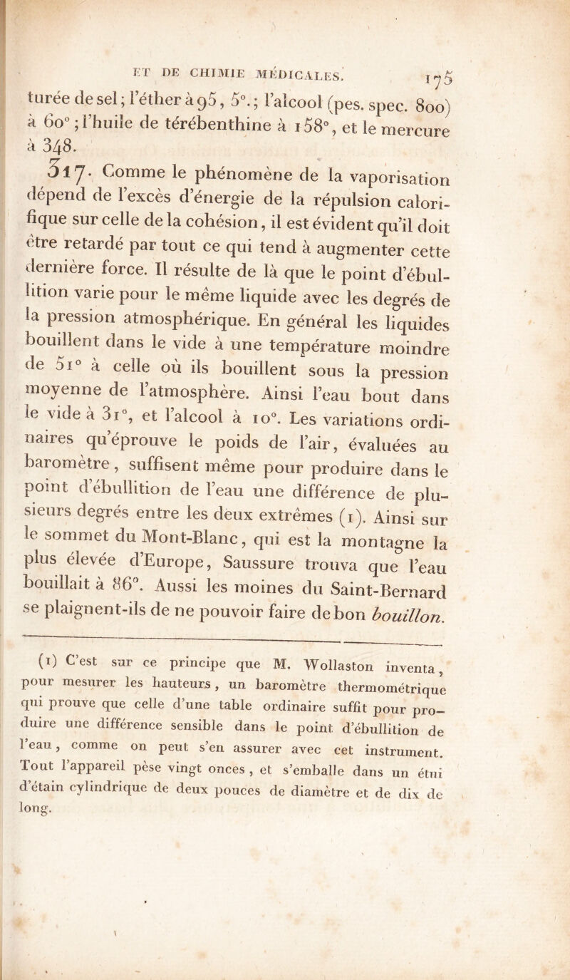 tarée de sel ; 1 ether à 95, 5^ ; l’alcool (pes. spec. 800) à 60° ; l’huile de térébenthine à i58% et le mercure à 348. 517. Comme le phénomène de la vaporisation dépend de 1 excès d’énergie de la répulsion calori¬ fique sur celle de la cohésion, il est évident qu’il doit être retardé par tout ce qui tend à augmenter cette dernière force. Il résulte de là que le point d’ébul¬ lition varie pour le meme liquide avec les degrés de la pression atmosphérique. En général les liquides bouillent dans le vide à une température moindre de 5i« à celle où ils bouillent%ous la pression moyenne de l’atmosphère. Ainsi l’eau bout dans le vide à 3i°, et 1 alcool à 10'’. Les variations ordi¬ naires qu’éprouve le poids de l’air, évaluées au baromètre, suffisent meme pour produire dans le point d ebullition de l’eau une différence de plu¬ sieurs degrés entre les deux extrêmes (i). Ainsi sur le sommet du Mont-Blanc, qui est la montagne la plus élevée d’Europe, Saussure trouva que l’eau bouillait à 86. Aussi les moines du Saint-Bernard se plaignent-ils de ne pouvoir faire de bon bouillon. (i) C’est sur ce principe que M. Wollaston inventa, pour mesurer les hauteurs, un baromètre thermométrique qui prouve que celle d’une table ordinaire suffit pour pro¬ duire une différence sensible dans le point d’ébullition de 1 eau, comme on peut s’en assurer avec cet instrument. Tout l’appareil pèse vingt onces , et s’emballe dans un étui d étain cylindrique de deux pouces de diamètre et de dix de long. 1