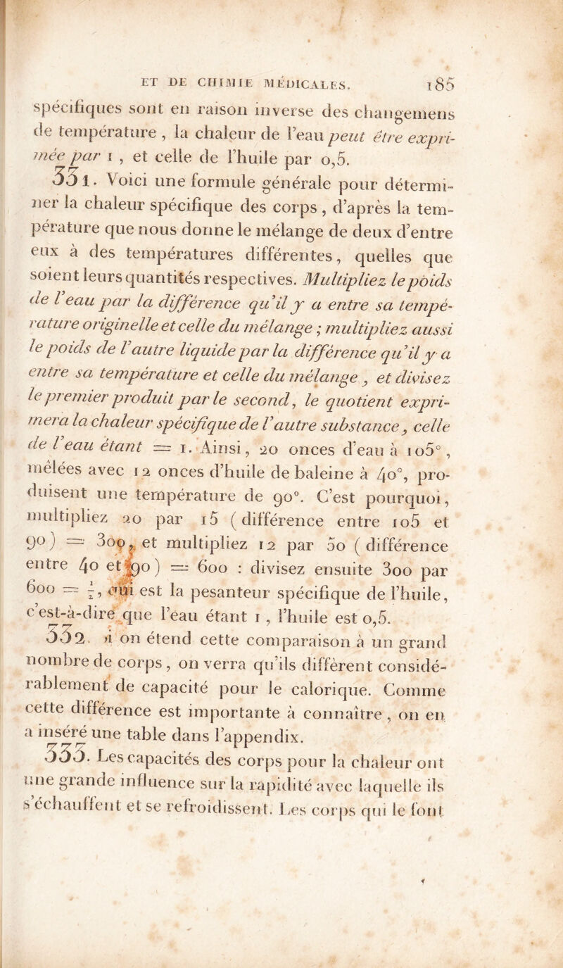 spécifiques sont en Ttuson inverse des chiingeinens de température , la chaleur de l’eau peut être expri¬ mée par I , et celle de l’huile par o,5. 551 . Voici une formule générale pour détermi¬ ner la chaleur spécifique des corps , d’après la tem¬ pérature que nous donne le mélange de deux d’entre eux à des températures différentes, quelles que soient leurs quantités respectives. Multipliez le poids de l eau par la difference quilj a entre sa tempé- 7 atine originelle et celle du mélange ; multipliez aussi le poids de l autre liquide par la différence quil y a entre sa température et celle du mélange ^ et divisez le pj emier produit parle second^ le quotient expri'‘ meia la chaleur spécifique de Vautre substance y celle de l eau étant — i.-Ainsi, 20 onces d’eau à io5°, melées avec 12 onces d’huile de baleine à 4^°, pro¬ duisent une température de 90°. C’est pourcfuoi, multipliez 20 par i5 (différence entre io5 et 9^) “ multipliez 12 par 5o ( différence entre 4o et^o) ni: 600 : divisez ensuite 3oo par 600 —: qu'l est la pesanteur spécifique de l’huile, ce^-a-dire que lean étant i , l’huile est o,5. fl on étend cette comparaison à un grand nombre de corps, on verra qu’ils diffèrent considé- lableraent de capacité pour le caloric|ue. Comme cette différence est importante à connaître , on en a inséré une table dans l’appendix. 33ô. Les capacités des corps pour la chaleur ont une grande influence sur la rapidité av^ec laquelle ils s é( haullent et se refroidissent. I^es coi jis qui le loni