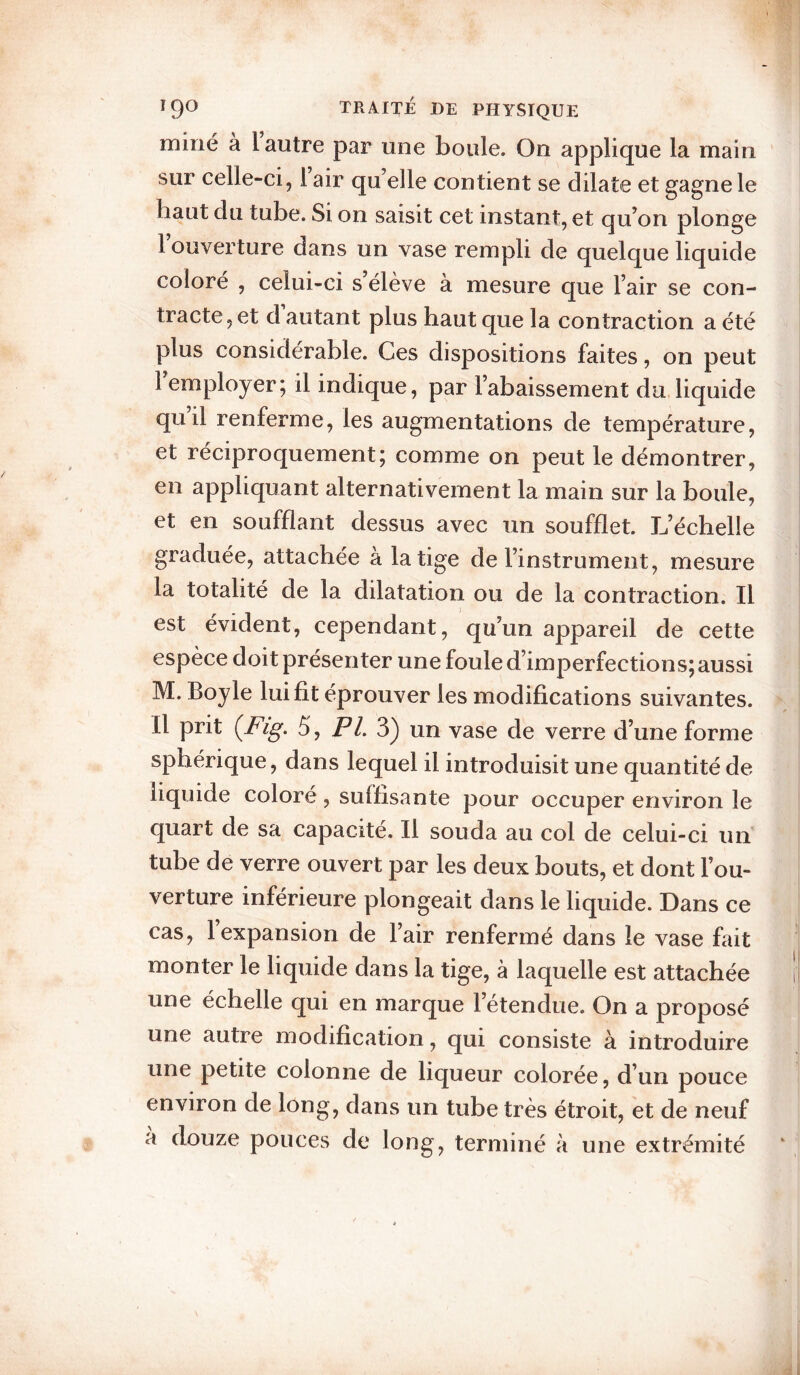 miné à l autre par une boule. On applique la main sur celle-ci, 1 air qu’elle contient se dilate et gagne le haut du tube. Si on saisit cet instant, et qu’on plonge 1 ouverture dans un vase rempli de quelque liquide coloré , celui-ci s élève à mesure que l’air se con¬ tracte , et d autant plus haut que la contraction a été plus considérable. Ces dispositions faites, on peut I employer; il indique, par l’abaissement du,liquide qu il renferme, les augmentations de température, et réciproquement; comme on peut le démontrer, en appliquant alternativement la main sur la boule, et en soufflant dessus avec un soufflet. L’échelle graduée, attachée à la tige de l’instrument, mesure la totalité de la dilatation ou de la contraction. Il est évident, cependant, qu’un appareil de cette espèce doit présenter une foule d’imperfections; aussi M. Boyle lui fit éprouver les modifications suivantes. II prit {Fig. 5, P/. 3) un vase de verre d’une forme sphérique, dans lequel il introduisit une quantité de liquide coloré, suffisante pour occuper environ le quart de sa capacité. Il souda au col de celui-ci un tube de verre ouvert par les deux bouts, et dont l’ou¬ verture inférieure plongeait dans le liquide. Dans ce cas, 1 expansion de l’air renfermé dans le vase fait monter le liquide dans la tige, à laquelle est attachée une échelle qui en marque l’étendue. On a proposé une autre modific.ation, qui consiste à introduire une petite colonne de liqueur colorée, d’un pouce environ de long, dans un tube très étroit, et de neuf a douze pouces de long, terminé à une extrémité