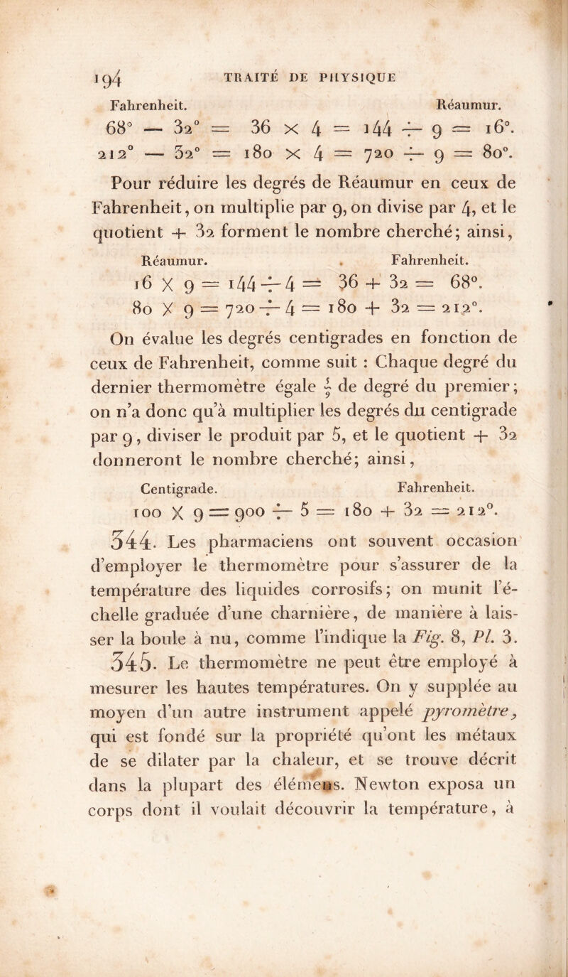 Fahrenheit. Reaumur. 68^ — 32^^ 36 X 4 == 344 'f- 9 ^ 212° — 32® = 180 X 4 — 9 “ Pour réduire les degrés de Réaurnur en ceux de Fahrenheit, on multiplie par 9, on divise par 4, et le quotient -+• 82 forment le nombre cherché; ainsi, Réaumur. . Fahrenheit. j6 X 9 — i44-7-4 == 36 4- 82 68®. 80 X 9 ~ 7^^^ -f-4“i8o-F 82 — 212®. On évalue les degrés centigrades en fonction de ceux de Fahrenheit, comme suit : Chaque degré du dernier thermomètre égale ^ de degré du premier; on n’a donc qu’à multiplier les degrés du centigrade par 9, diviser le produit par 5, et le quotient 82 donneront le nombre cherché; ainsi. Centigrade. Fahrenheit. TOO X 9 = 900 5 —■ 180 4- 82 212®. 344. Les pharmaciens ont souvent occasion' d’employer le thermomètre pour s’assurer de la température des liquides corrosifs; on munit l’é¬ chelle graduée d’une charnière, de manière à lais¬ ser la boule à nu, comme l’indique la Fig, 8, PL 8. 345* Le thermomètre ne peut être employé à mesurer les hautes températures. On y supplée au moyen d’un autre instrument appelé pjromèù^e^ qui est fondé sur la propriété qu’ont les métaux de se dilater par la chaleur, et se trouve décrit dans la plupart des élémens. Newton exposa un corps dont il voulait découvrir la température, à