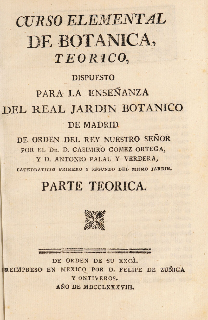 DISPUESTO PARA LA ENSEÑANZA JDEL REAL JARDIN BOTANICO DE MADRID. DE ORDEN DEL REY NUESTRO SEÑOR POR EL Dr. D. CASIMIRO GOMEZ ORTEGA, Y D. ANTONIO PALAU Y VERDERA, CATEDRATICOS PRIMERO Y SEGUNDO DEL MISMO JARDIN* PARTE TEORICA DE ORDEN DE SU EXCá. [REIMPRESO EN MEXICO POR D. FELIPE DE ZUÑIGA Y ONTIVEROS. AÑO DE MDCCLXXXVÍH. /