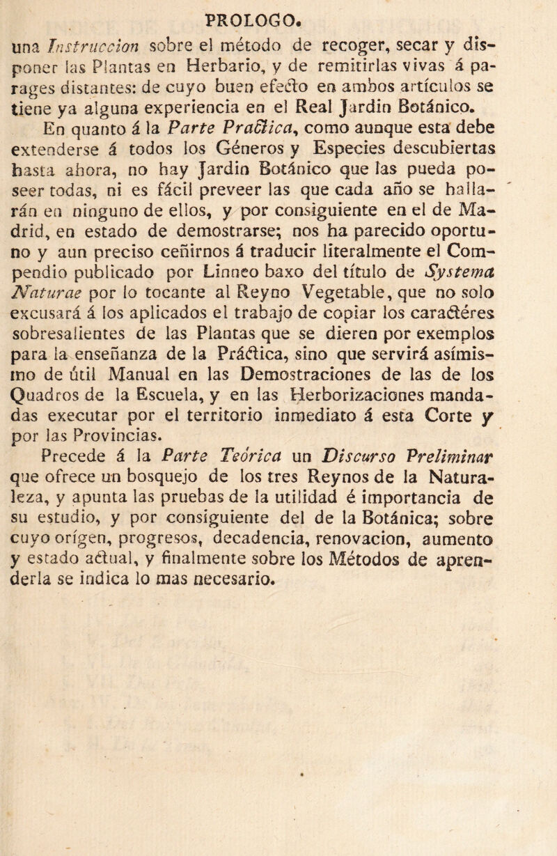 una Instrucción sobre el método de recoger, secar y dis- poner las Plantas eo Herbario, y de remitirlas vivas á pa- rages distantes: de cuyo buen efecto en ambos artículos se tiene ya alguna experiencia en el Real Jardín Botánico, En quanto á la Parte PraSlica, como aunque esta debe extenderse á todos los Géneros y Especies descubiertas hasta ahora, no hay Jardín Botánico que las pueda po- seer todas, ni es fácil preveer las que cada ano se halla- rán en ninguno de ellos, y por consiguiente en el de Ma- drid, en estado de demostrarse; nos ha parecido oportu- no y aun preciso ceñirnos á traducir literalmente el Com- pendio publicado por Linneo baxo del título de Systemct Naturas por lo tocante al Rey no Vegetable, que no solo excusará á los aplicados el trabajo de copiar los cara&éres sobresalientes de las Plantas que se dieren por exemplos para la enseñanza de la Práélica, sino que servirá asimis- mo de útil Manual en las Demostraciones de las de los Quadros de la Escuela, y en las Herborizaciones manda- das executar por el territorio inmediato á esta Corte y por las Provincias. Precede á la Parte Teórica un Discurso Preliminar que ofrece un bosquejo de los tres Reynos de la Natura- leza, y apunta las pruebas de la utilidad é importancia de su estudio, y por consiguiente del de la Botánica; sobre cuyo origen, progresos, decadencia, renovación, aumento y estado aétual, y finalmente sobre los Métodos de apren- derla se indica lo mas necesario.