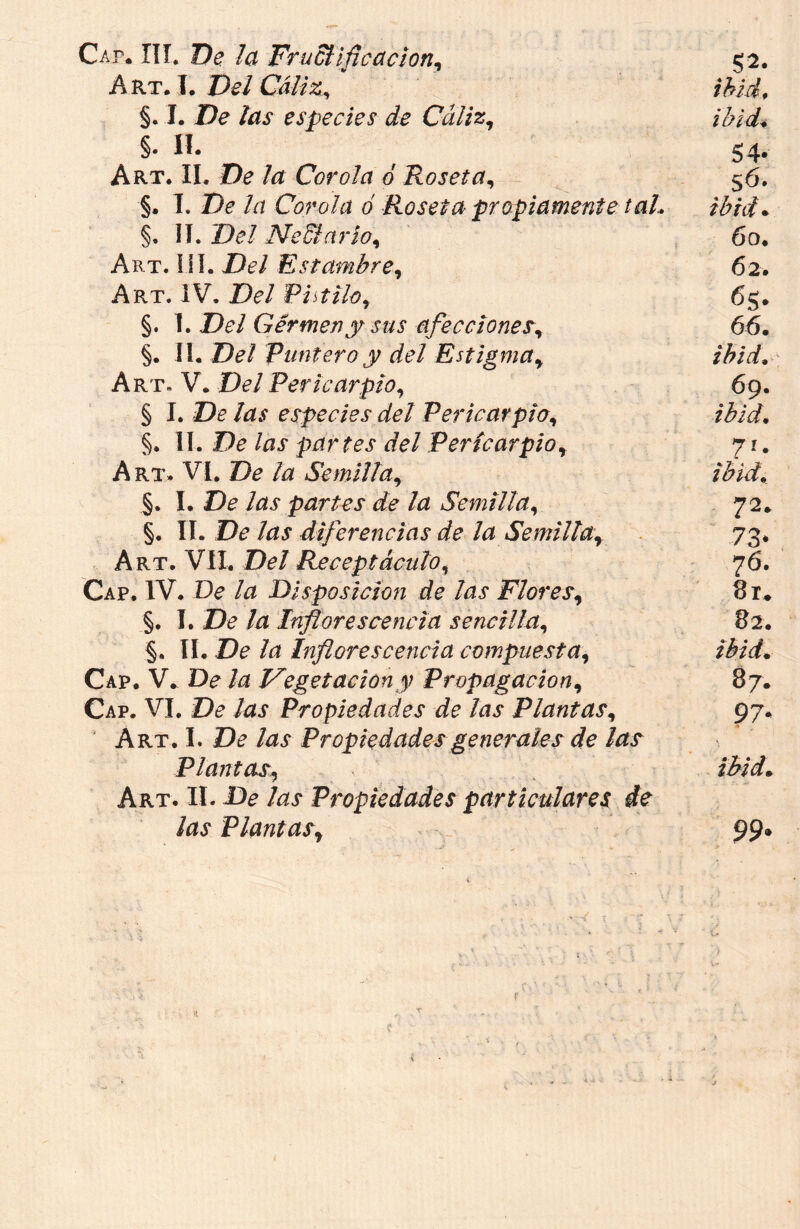 Cap. IIí. De la FruElifieacion, $2. Art. I. Del Cáliz, ibid, §. I. De las especies de Cáliz, ibid* §. II. , 54. Art. II. De la Corola ó Roseta, 56. §. I. De la Corola ó Roseta propiamente taL ibid. §, II. De/ Nectario, 60. Art. III. Del Estambre, 62. Art. IV. De/ Pistilo, 65. §. I. De/ Germen y sus afecciones\ 66. §. II. Del Puntero y del Estigmay ibid, Art. V. Del Pericarpio, 69. § I. De ¡as especies del Pericarpio, §. II. De /¿jp partes del Pericarpior 7 r. Art. VI, De /¿z Semilla9 ibid. §. I. De Azp partes de la Semilla, 72. §. TI. De las diferencias de la Semillar 73. Art. VII. Del Receptáculo, 76. Cap. IV. De /¿z Disposición de las Flores, 8r. §. I. De la Inflorescencia sencilla, 82. §. II. De /¿i Inflorescencia compuesta, Cap. V. De la Vegetación y Propagación, 87. Cap. VI. De Propiedades de las Plantas, 97. Art. I. De las Propiedades generales de las Plantas, Art. II. De /¿zp f /ap Plantasr 99*