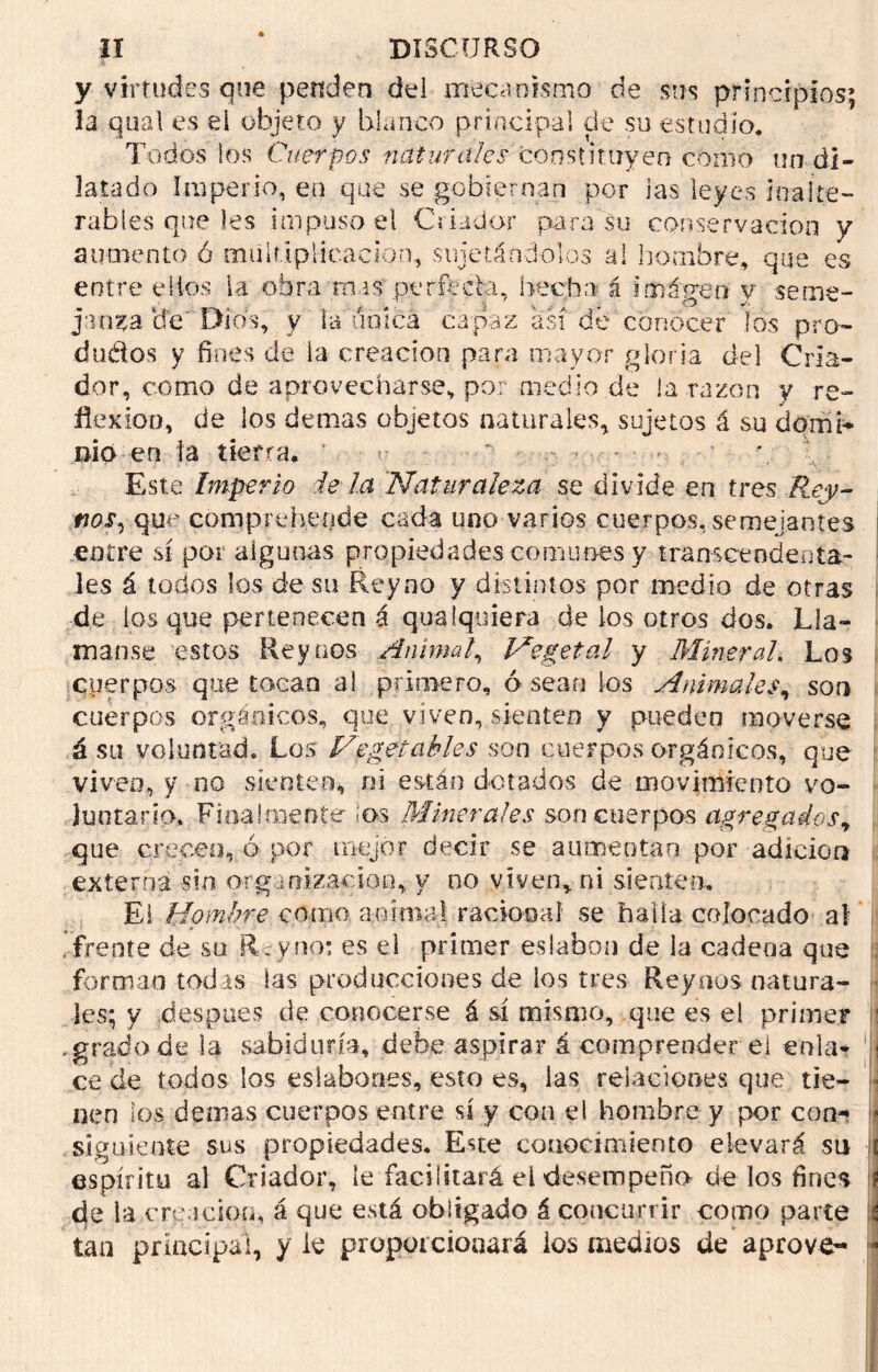 y virtudes que penden del mecanismo de sus principios; la qual es el objeto y blanco principal de su estudio. Todos los Cuerpos naturales'constituyen como un di- latado imperio, en que se gobiernan por las leyes inalte- rables que les impuso el Criador para su conservación y aumento ó multiplicación, sujetándolos al hombre* que es entre ellos la obra mas perfecta, hecha á imágeo y seme- janza (fe Dios, y la única capaz así dé conocer los pro- ducios y fines de la creación para mayor gloria del Cria- dor, como de aprovecharse, por medio de la razón y re- flexión, de los demas objetos naturales, sujetos á su domi- nio en ía tierra. ' *. Este Imperio is la 'Naturaleza se divide en tres Rey- fjos, que comprchende cada uno varios cuerpos, semejantes entre sí por algunas propiedades comunes y transcendenta- les á tocios los de su Rey no y distintos por medio de otras de los que pertenecen á qua Iquiera de los otros dos. Lla- man.se estos Rey nos Animal, Vegetal y Mineral: Los cuerpos que toeao al primero, ó sean los Animales, son cuerpos orgánicos, que viven, sienten y pueden moverse á su voluntad. Los Vegetables son cuerpos orgánicos, que viven, y no sienten* oí están dotados de movimiento vo- luntario, Finalmente ios Minerales son cuerpos agregados y que crecen, ó por mejor decir se aumentan por adición externa sin organización, y no viven, ni sienten. El Hombre como animal racional se halla colocado al 'frente de su Re y no: es el primer eslabón de la cadena que forman todas las producciones de los tres Reyous natura- les; y después de conocerse á sí mismo, que es el primer 1 .grado de la sabiduría, debe aspirar á comprender ei en la- 1 ce de todos los eslabones, esto es, las relaciones que tie- nen los demás cuerpos entre sí y con ei hombre y por con- • siguiente sus propiedades. Este conocimiento elevará su i espíritu al Criador, le facilitará el desempeño de los fines í de la creación, á que está obligado á concurrir como parte i tan principal, y le proporcionará los medios de aprove- *