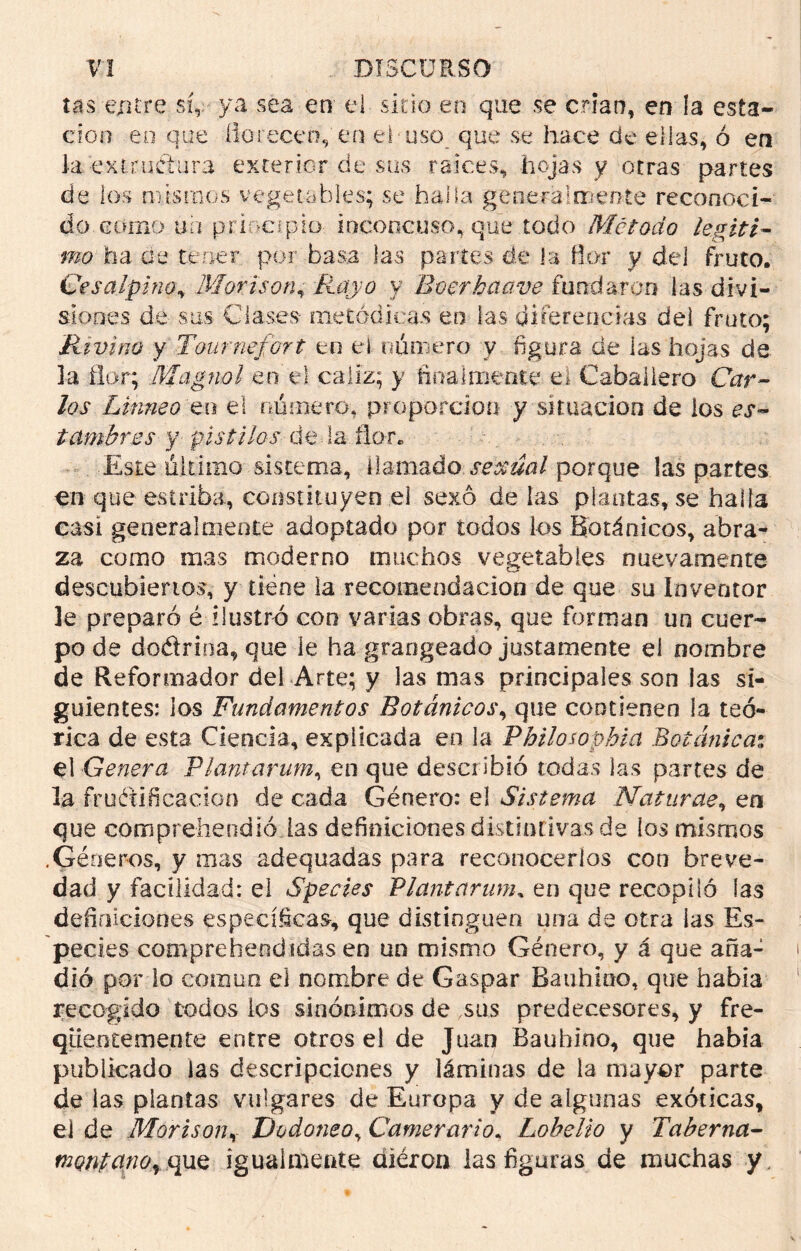 tas entre sí,.- ya sea en el sitio en que se crian, en la esta- ción en que florecen,'en el* uso que se hace de ellas, ó en la ex ir uCi ara exterior de sus raíces, hojas y otras partes de los mismos vegetables; se halla general mente reconoci- do como un principio: inconcuso, que todo Método legiti- mo ha aq tener por basa las partes de k flor y del fruto. Ge sal-pino„ Mor ison, y Boerbaove fundaron las divi- siones de sus Clases- metódicas en las diferencias dei fruto; Rtvino y T&urnefort en el número y figura de las hojas de la flor; Magnol en el cáliz; y finalmente el Caballero Cfrr- Linneo en el número, proporción y situación de los er- tambires y pistilos de la ñor. Este último sistema, llamado sexual porque las partes en que estriba, constituyen el sexo de las plantas, se halla casi generalmente adoptado por todos los Botánicos, abra- za como mas moderno muchos vegetables nuevamente descubiertos, y tiene la recomendación de que su Inventor le preparó é ilustró con varias obras, que forman un cuer- po de do&rioa, que le ha grangeado justamente el nombre de Reformador del Arte; y las mas principales son las si- guientes: los Fundamentos Botánicos, que contienen la teó- rica de esta Ciencia, explicada en la Philosophia Botánica; el Genera Vlantarum, en que describió todas las partes de la fructificación de cada Género: el Sistema Natúrete, en que comprehendió las definiciones distintivas de los mismos .Géneros, y mas adequadas para reconocerlos con breve- dad y facilidad: el Species Vlantarum, en que recopiló las definiciones específicas, que distinguen una de otra las Es- pecies comprehendidas en un mismo Género, y á que aña- dió por lo común el nombre de Gaspar Bauhino, que había recogido todos los sinónimos de ,sus predecesores, y fre- qüentementc entre otros el de Juan Bauhino, que había publicado las descripciones y láminas de la mayor parte de las plantas vulgares de Europa y de algunas exóticas, el de Mor i son, Dodoneo, Carnerario„ Lobelio y Taberna- montano^que igualmente aiéron las figuras de muchas y
