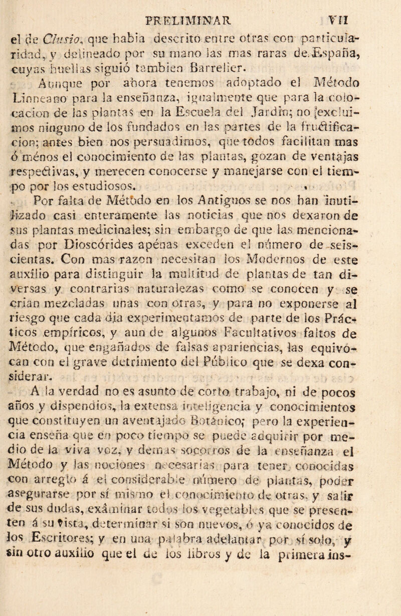 el (je Chisto, que habla descrito entre otras con particula- ridad, y delineado por su mano las mas raras de.España, cuyas huellas siguió también Barredor* Aunque por ahora tenemos adoptado el Método Lioneano para la enseñanza, igualmente que para la colo- cación de las plantas en la Escuela del Jardeo; no fexciui- mos ninguno de los fundados en las partes de la fructifica- ción; a-n tes bien nos persuadimos, que todos facilitan mas ó tnéaos el conocimiento de las plantas, gozan de ventajas respectivas, y merecen conocerse y manejarse con el tiem- po por los estudiosos. - » Por falta de Método en los Antiguos se nos han inuti- lizado casi enteramente las noticias que nos dexaron de sus plantas medicinales; sin embargo de que las menciona- das por Dioscórides apénas exceden el número de -seis- cientas. Con mas razón necesitan los Modernos de este auxilio para distinguir la multitud de plantas de tan di- versas y contrarias naturalezas como se conocen y se crian mezcladas unas con otras, y para no exponerse al riesgo que cada ola experimentamos de parte de los Prác- ticos .empíricos, y aun de algunos Facultativos faltos de Método, que engañados de falsas apariencias, las equivo- can con el grave detrimento de i Público que se dexa con- siderar. ’ > > : A la verdad no es asunto de corto trabajo, ni de pocos años y dispendios, la extensa inteligencia v conocimientos que constituyen un aventajado Botánico,’ pero la experien- cia enseña que en poco tiempo se puede adquirir por me- dio de ia viva voz, y demas soportes de la enseñanza el Método y las nociones necesarias para tener conocidas con arreglo á el considerable número de pian tas, poder asegurarse por sí mismo el conocimiento de otras, y salir de sus dudas, examinar todos ios vegetables que se presen- ten á su Hsta, determinar si son nuevos, ó ya conocidos de los Escritores; y en una palabra adelantar por sí solo, y ski otro auxilio que el de ios libros y de ia primera ios-