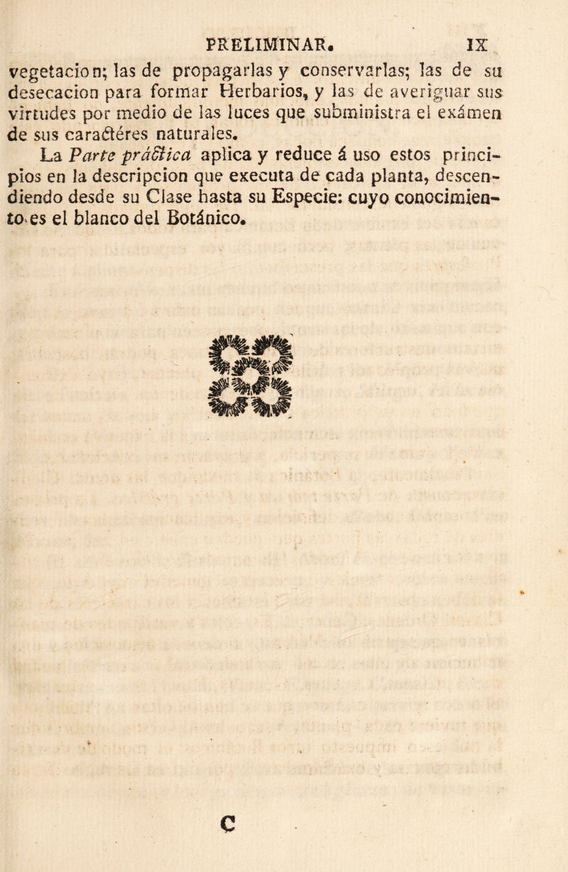 vegetación; las de propagarlas y conservarlas; las de su desecación para formar Herbarios, y las de averiguar sus virtudes por medio de las luces que subministra el eximen de sus earaétéres naturales. La Parte práSHca aplica y reduce á uso estos princi- pios en la descripción que executa de cada planta, descen- diendo desde su Clase hasta su Especie: cuyo conocimien- to es el blanco del Botánico.