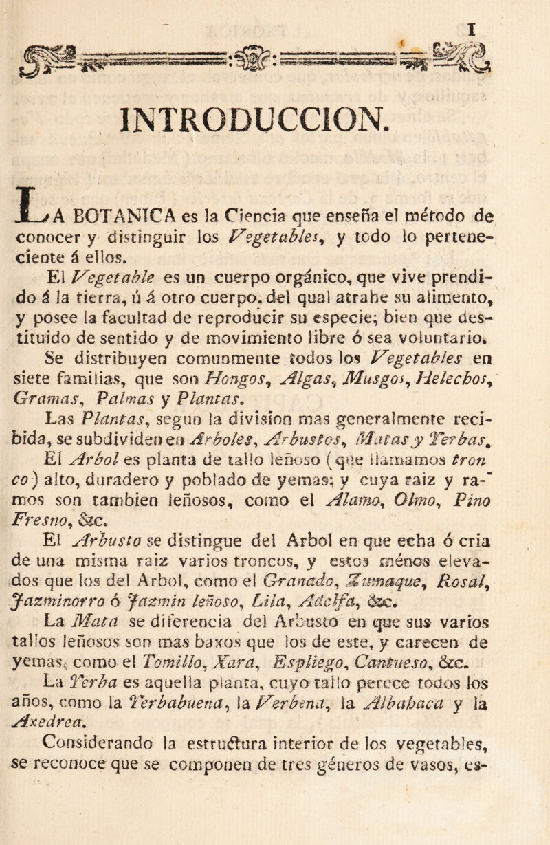 INTRODUCCION. I_yA BOTANICA es la Ciencia que enseña el método de conocer y distinguir los Vegetables, y todo lo pertene- ciente á ellos. El Vegetable es un cuerpo orgánico, que vive prendi- do á la tierra, ú á otro cuerpo, del qual atrabe su alimento, y posee ia facultad de reproducir su especie; bien que des- tituido de sentido y de movimiento libre ó sea voluntario. Se distribuyen comunmente todos los Vegetables en siete familias, que son Hongos, Algas, Musgos, Heléchos, Palmas y Plantas. Las Plantas, según la división mas generalmente reci- bida, se subdtvídeo en Árboles, Arbustos, Matas y Te? has % El Arbol es planta de tallo leñoso (que llamamos C0-) alto, duradero y poblado de yernas; y cuya raíz y ra-’ mos son también leñosos, como el Alamo, G7m?, Pino Fresno, &c. El Arbusto se distingue del Arbol en que echa ó cria de una misma raíz varios troncos, y estos roénos eleva- dos que los del Arbol, como el Granado, Smnaque^ Rosal, Jazminorra ó Jazmín leñoso, Adelfa, dsc. La Mata se diferencia del Arbusto en que sus- varios tallos leñosos son mas baxos que los de este, y carecen de yernas^ como el Tomillo, Xas a, Espliego, Cantueso, &c. La Terba es aquella planta, cuyo tallo perece todas los años, como la Terbabuena, ia Verbena, ia Albahaca y la Ase área. Considerando la estrtiélura interior de los vegetables, se reconoce que se componen de tres géneros de vasos, es-