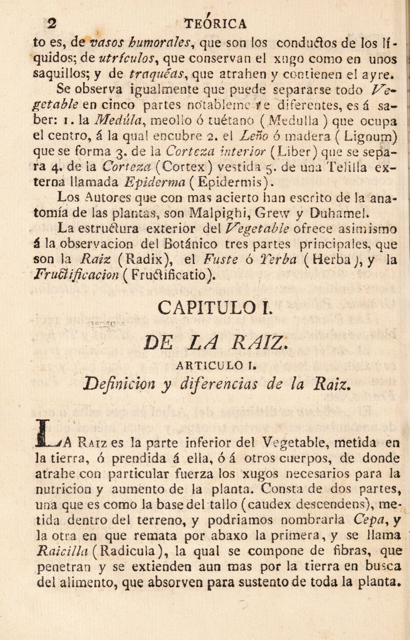 to es, de vasos humorales, que son los condados de los lí- quidos; de utrículos, que conservan el xngo como en unos saquillos; y de traqueas, que atrahen y contienen el ay re* Se observa igualmente que puede separarse todo Ve~ getable en cinco partes no’tableme re diferentes, es á sa- ber: i. la Medula, meollo ó tuétano ( Medalla ) que ocupa el centro, á la qua! encubre 2. el Leño ó madera ( Lignum) que se forma 3. de la Corteza interior (Líber) que se sepa- ra 4, de ia Corteza (Cortex) vestida 5. de una Telilla ex- terna llamada Epidemia (Epidermis). Los Autores que con mas acierto han escrito de la ana- tomía de las plantas, son Malpighi, Grew y Duhamel. La estructura exterior del Vegetable ofrece asimismo á la observación de! Botánico tres partes principales, que son la Raíz (Radix), el Fuste ó Terba ( Herba J, y la Frunificación (Frudificatio). CAPÍTULO L DE LA RAIZ. ARTICULO I. Definición y diferencias de la Raiz. Su-jA Raíz es la parte inferior del Vegetable, metida en la tierra, ó prendida á ella, ó á otros cuerpos, de donde atrafoe con particular fuerza los xugos necesarios para la nutrición y aumento de la planta. Consta de dos partes, una que es como la base del tallo (caudex descendeos), me- tida dentro del terreno, y podríamos nombrarla Cepa, y la otra en que remata por abaxo la primera, y se llama Raicilla (Radícula), la quai se compone de fibras, que penetran y se extienden aun mas por la tierra en busca del alimento, que absorven para sustento de toda la planta.