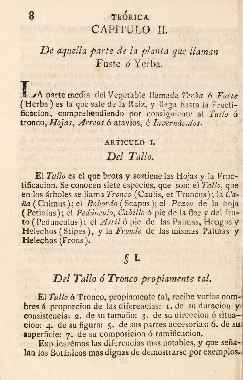 CAPITULO II. De aquella parte de ¡a planta que ¡laman Fuste o Yerba. La parte media del Vegetable llamada Verba ó Fuste ( Herba) es la que sale de la Raíz, y llega hasta la Fructi- ficación, compreheodlendo por consiguiente al Tallo ó tronco, Hojas, Arreos ó atavíos, é Invernáculos. ARTICULO I. Del Tallo. El Tallo es el que brota y sostiene las Hojas y la Fruc- tificación. Se conocen siete especies, que son: el Tallo, que en los árboles se llama Tronco (Cauiis, et Truncos); la Ca* (Culmus); el Bohordo (Scapus); el Pezón de la hoja (Petiolus); el Pedúnculo, Cabillo ó píe de la flor y del fru- to ( Pedúnculos); el Astil ó pie de las Palmas, Hongos y Heléchos (Supes), y la Fronde de las mismas Palmas y Heléchos (Frons). § i- Del Tallo ó Tronco propiamente tal. 1 El Tallo ó Tronco, propiamente tal, recibe varios nom- bres á proporción de las diferencias: i. de su duración y consistencia: 2. de su tamaño: 3. de su dirección 6 situa- ción: 4. de su figura: 5* de sus partes accesorias: 6. de su superficie: 7. de su composición ó ramificación. Explicaremos las diferencias mas notables, y que seña- lan los Botánicos mas dignas de demostrarse por exemplos.