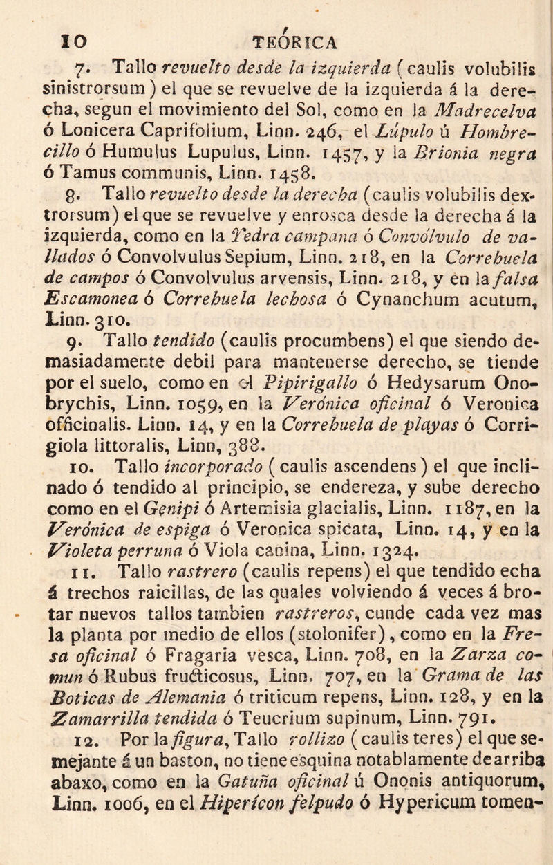 7. Tallo revuelto desde la izquierda í caulis volubilis sinistrórsum) el que se revuelve de la izquierda á la dere- cha, según el movimiento del Sol, como en la Madrecelva ó Lonicera Capriíblium, Linn. 246, el Lúpulo ú Hombre- cillo ó Humulus Lupulus, Linn. 1457, y ia Brionia negra ó Tamus communis, Linn. 1458. g. Tallo revuelto desde la derecha (caulis volubilis dex- trorsum) el que se revuelve y enrosca desde la derecha á la izquierda, como en la Yedra campana ó Convólvulo de va- llados ó Convolvulus Sepium, Linn. 218, en la Correhuela de campos ó Convolvulus arvensis, Linn. 218, y en la falsa Escamonea ó Correhuela lechosa ó Cynanchum acutum* Linn. 3ro. 9. Tallo tendido (caulis procumbens) el que siendo de- masiadamente débil para mantenerse derecho, se tiende por el suelo, como en d Pipirigallo ó Hedysarum Ono- brychis, Linn. 1059, en la Verónica oficinal ó Verónica offtcinalis. Linn. 14, y en la Correhuela de playas ó Corri- giola littoralis, Linn, 388. 10. Tallo incorporado (caulis ascendeos) el que incli- nado ó tendido al principio, se endereza, y sube derecho como en el Genipi ó Artemisia glacialis, Linn. 1187, en la Verónica de espiga ó Verónica spicata, Linn. 14, y en la Violeta perruna ó Viola canina, Linn. 1324. 11. Tallo rastrero (caulis repens) el que tendido echa á trechos raicillas, de las quales volviendo á veces á bro- tar nuevos tallos también rastreros, cunde cada vez mas la planta por medio de ellos (stolonifer), como en la Fre- sa oficinal ó Fragaria vesca, Linn. 708, en la Zarza co- mún ó Rubus fruéticosus, Lino» 707, en la Grama de las Boticas de Alemania ó triticum repens, Linn. 128, y en la Zamarrilla tendida ó Teucrium supinum, Linn. 791. 12. Por la figura. Tallo rollizo (caulis teres) el que se- mejante á un bastón, no tiene esquina notablamente de arriba abaxo, como en la Gatuña oficinal ú Ononis antiquorum, Linn. 1006, en el Hipericón felpudo ó Hypericum tomen-