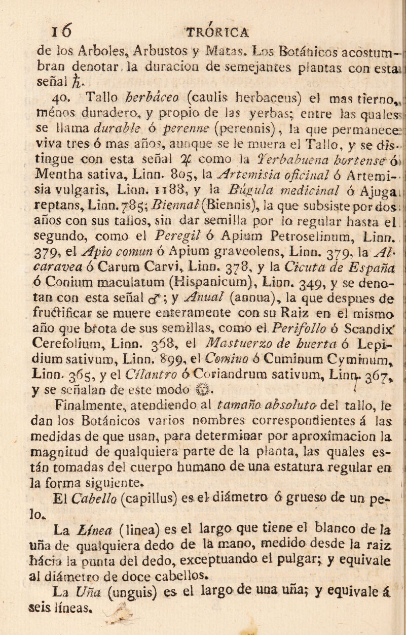 de los Arboles, Arbustos y Matas. Los Botánicos acostum- bran denotar, la duración de semejantes plantas con esta i señal f 40. Tallo herbáceo (caulis herbáceas) el mas tierno,, ménos duradero, y propio de las yerbas; entre las guales se llama durable ó perenne (perennis), la que permanece viva tres ó mas años, aunque se le muera el Tallo, y se d-fs* tingue con esta señal Qf como la Perbabuena hortense ó Mentha sativa, Linn. 805, la Artemisia oficinal ó Artemi- i sia vulgaris, Linn. 1188, y la Búgula medicinal ó Ajugau reptans, Lian. 785; Biennal (R{enms)y la que subsiste por dos años con sus tallos, sin dar semilla por la regalar hasta el ¡ segundo, como el Peregil ó Apiurn Petroselimim, Linn. 1 379, el Apio común ó Apium graveolens, Linn. 379, la Al• caravea ó Carum Car vi. Lian. 378, y la Cicuta de España. ó Conium macular um (Hispanicum), Linn. 349, y se deno- tan con esta señal cf; y Anual (aonua), la que después de fruéHficar se muere enteramente con su Raíz en el mismo año que brota desús semillas, como el Perifollo ó Sean di x' Cerefolium, Linn. 368, el Mastuerzo de huerta ó Lepi- dium sativun), Linn. 899, el Comino ó Cuminum Cyminum, Linn. 365, y el Cilantro 6 Coriandrutn sativum, Linq. 367, y se señalan de este modo 1 Finalmente, atendiendo al tamaño absoluto de] tallo, le dan los Botánicos varios nombres correspondientes á las medidas de que usan, para determinar por aproximación la magnitud de qualquiera parte de la planta, las quales es- tán tomadas dei cuerpo humano de una estatura regular en la forma siguiente* El Cabello (capillus) es el- diámetro ó grueso de un pe* lo* La Línea (linea) es el largo que tiene el blanco de la una de qualquiera dedo de lá mano, medido desde la rai& hácia la punta del dedo, exceptuando el pulgar; y equivale al diámetro de doce cabellos* La Uña. (yoguis) es el largo de una uña; y equivale á seis líneas*