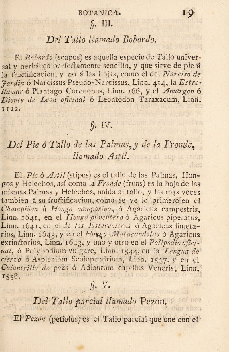 §. IIL Del Tallo llamado Bohordo. El Bohordo (seapus) es aquella especie de Tallo univer- sal y herbáceo pe ríe érame ote sencillo, y que sirve de pie á Ja frudificacion, y no á las hojas, como el del Narciso de Jardín ó Narcíssus Pseudo-Narcissus, Lino, 414, la Estre- llamar ó Plantago Coronopus, Lino. 166, y el Amargón 6 Diente de León oficinal ó Leontodón Taraxacum, Lino. 1122. 5. IV. \ Del Pie ó Tallo de las Palmas, y de ¡a Fronde5 llamado Astil. El Pie 6 Astil (stipes) es el tallo de las Palmas, Hon- gos y Heléchos, así como la Fronde (frons) es la hoja de las mismas Palmas y Heléchos, unida al tallo, y las mas veces también á su fructificación, como se ve lo primero eo el Champiñón ú Hongo campesino, ó Agáricos campestrls, Lino. 1641, en el Hongo pimentero 6 Agáricos piperatus, Linn. 1641,00 el de los Estercoleros ó Agáricos fimeta- riusf Lino. 1643, y en el Hoygo ■Matacandelas ó Agáricos extindorius, Lino. 1643, V ua0 V otro ea e* Polipodio ofici- nal ^ ó Polypodrum vulgare, Lino, 1544, en la Lengua de ciervo ó Asplenimn Scoiopeodrium, Lirin. 1537, y eo el Culantrillo de pozo ó Adianturn capillos Veneiis, Lirm, 1S5B. - *• . r • ' ■  §. v. Del Tallo parcial llamado Pezón. El Pezón (petioius) es el Tallo parcial que une con el