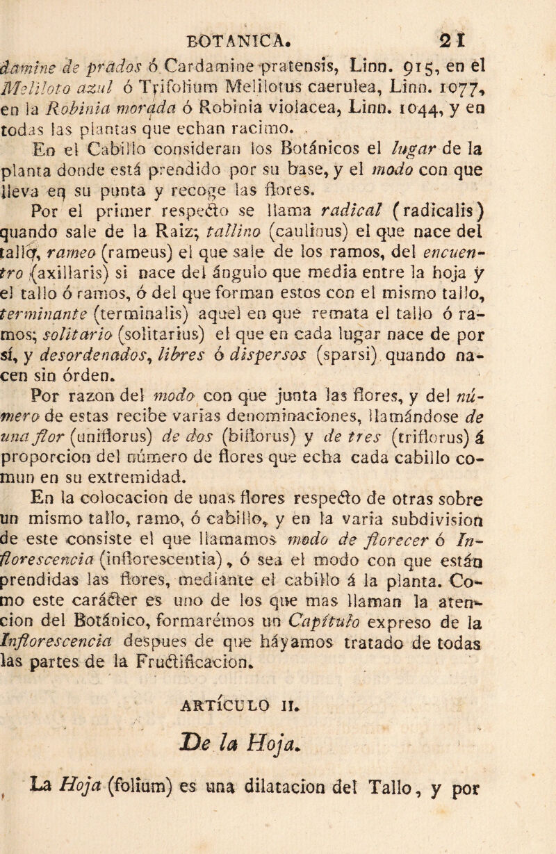 domíne de prados ó Cardamine -pratensís, Linn. 915, en el Meliloto azul ó Tfifoíium Meülotus caerulea, Lino. 1077, eo la Robinia morada ó Robinia violácea, Linn. 1044, y en todas las plantas que echan racimo. Eo el Cabillo consideran ios Botánicos el lugar de la planta donde está prendido por su base, y el modo con que lleva erj su punta y recoge las ñores. Por el primer respedo se llama radical (radicalis) quando sale de la Raíz; tallino (caulious) el que nace dei talicf, rameo (rameus) el que sale de los ramos, del encuen- tro (axtllaris) si nace del ángulo que media entre la hoja y el tallo ó ramos, ó del que forman estos con el mismo tallo, terminante (terminalis) aquel en que remata el tallo ó ra- mos; solitario (solitarias) el que en cada lugar nace de por si, y desordenados^ libres ó dispersos (sparsi) quando na- cen sin orden. Por razón del modo con que junta las ñores, y del nú- mero de estas recibe varias denominaciones, llamándose de una flor (uniñorus) de dos (biñorus) y de tres (trifloros) á proporción del número de flores que echa cada cabillo co- mún en su extremidad. En la colocación de unas flores respedo de otras sobre un mismo tallo, ramo, ó cabillo, y en la varia subdivisión de este consiste el que llamamos modo de florecer ó In- florescencia (inflorescentia), ó sea el modo con que están prendidas las flores, mediante el cabillo i la planta. Co- mo este caráder es uno de los que mas llaman la aten- ción del Botánico, formarémos un Capítulo expreso de la Inflorescencia después de que hayamos tratado de todas ks partes de la Frudiñcacion. ARTÍCULO IL Be la Hoja. La Hoja (folium) es una dilatación del Tallo, y por