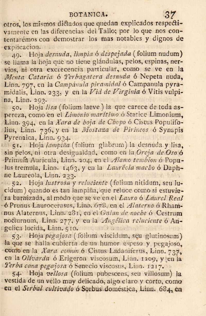 otros, los mismos dictados que quedan explicados respeti- vamente en las diferencias del Tallo; por lo que nos con- teittarémos con demostrar los mas notables y dignos de explicación» 49. Hoja desnuda, limpia ó despejada (folium nudum) se líama la hoja que no tiene glándulas, pelos, espinas, ner- vios, ni otra excrecencia particular, como se ve en la Menta Catarla ó Terbagatera desnuda ó Nepeta nuda, Lino. 797, en Ja Campánula piramidal ó Campánula pyra- midalis, Lino. 233, y en la Vid de Virginia ó Vitis vulpi- na, Lino. 293. 50. Hoja lisa (folium laeve) la que carece de toda as- pereza, como en el Limónio marítimo ó Statice Lirnonium, Lino. 394, en la Xara de hoja de Chopo ó Cistus Populifo- lius, Linn. 736, y en la Mostaza de Pirineos ó Synapis Pyrenaica, Lino, 934. 5 c. Hoja lampiña (folium glabrum) la desnuda y lisa, sin pelos, ni otra desigualdad, como en la Oreja de Oso ó Pri muñí Aurícula, Linn. 204, en el Alamo temblón ó Popu- las trémula, Lino. 1463, y en la Lauréola macho ó Daph- ne Laureola, Lino. 233. 52. Hoja lustrosa y reluciente (folium nitidum, seu lu- cidura) quando es tan lampiña, que reluce como si estuvie- ra barnizada, al modo que se ve en el Lauro ó Laurel Real ó Prunus Laurocerasos, Lino. 678. en el Alaterno ó Rham- ñus Alaternos, Linn. 281, en el Guian de noche ó Cestrum nodurnum, Linn. 277, y en la Angélica reluciente ó An- gélica lucida, Linn. gio. 53. Hoja pegajosa (folium vLcldum, sen glutinosum) la que se halla cubierta de un humor espeso y pegajoso, como en la Xara común ó Cistus L adan i fe rus, Lino. 737, en la Olivarda ó Erigeron viscosutn, Lino. 1209, y^en la Terba cana pegajosa ó Senecio viscosos, Lino. 1217. 54. Hoja vellosa (folium pubescens, seu villosum) la vestida de un vello muy delicado, algo claro y corto, como en el Serbal cultivado ó Sorbas doméstica, Linn. 684, ea