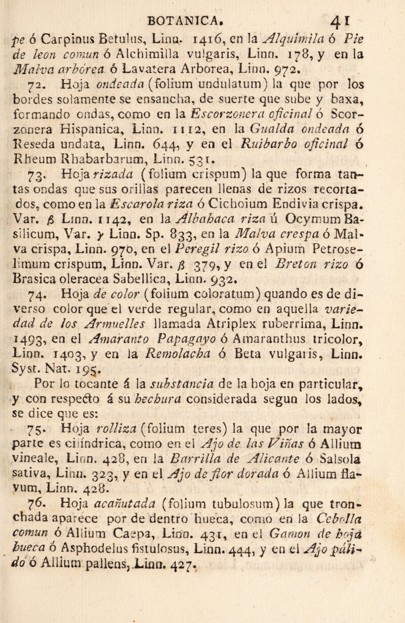 pe ó Carpinus Betulus, Lino. 1416, en la Al quimil a ó Píe de león común 6 Aichimina vulgaris, Lino. 178, y en la Malva arbórea ó La vate ra Arbórea, Lino. 972, 72. Hoja ondeada (folium unduiatum) la que por los bordes solamente se ensancha, de suerte que sube y baxa, formando ondas, conio en la Escorzonera oficinal ó Scor- zonera Hispánica, Linn. 1112, en la Gualda ondeada ó Reseda uodata, Linn. 644, y en el Ruibarbo oficinal ó Rheum Rhabarbarum, Lino. 531. 73. Hoja rizada (foliam crispum) la que forma tan- tas ondas que sus orillas parecen llenas de rizos recorta- dos, como en la Escarola riza ó Cichoium Endivia crispa. Var. $ Lino. 1142, en la Álbahaca rizan OcymumBa- silicum, Var. y Linn. Sp. 833, en la Malva crespa ó Mal* va crispa, Linn. 970, en el Peregil rizo ó Apíum Petrose- limum crispum, Linn. Var. # 379, y en el Bretón rizo ó Brasica olerácea Sabellica, Linn. 932. 74. Hoja de color (foliam coloratum) quando es de di- verso color que el verde regular, como en aquella varie- dad de los Armuelles llamada Atriplex ruberrima, Linn. 1493, en el Amaranto Papagayo ó Amaranthus tricolor, Linn. 1403, y en la Remolacha ó Beta vulgaris, Linn. Syst. Nat. 195. Por io tocante á la substancia de la hoja en particular, y con respedo á su hechura considerada según los lados, se dice que es: 75. Hoja rolliza [íolium teres) la que por la mayor parte es cilindrica, corno eo el Ajo de las Viñas ó Alliurn vineale, Linn. 428, en la Barrilla de Alicante 6 Salsola sativa. Lian. 323, y en el Ajo de flor dorada ó Allium ña- vum, Linn. 428. 76. Hoja acanutada (folium tubu!osmn)la que tron- chada aparece por de dentro hueca, como en la Cebolla común ó Allium Caepa, Lino. 43a, eo el Gamón de hoja hueca ó Asphodelus fistulosus, Linn. 444, y en el Ajo puli- do ó Allium pailensj jLiflci. 427.