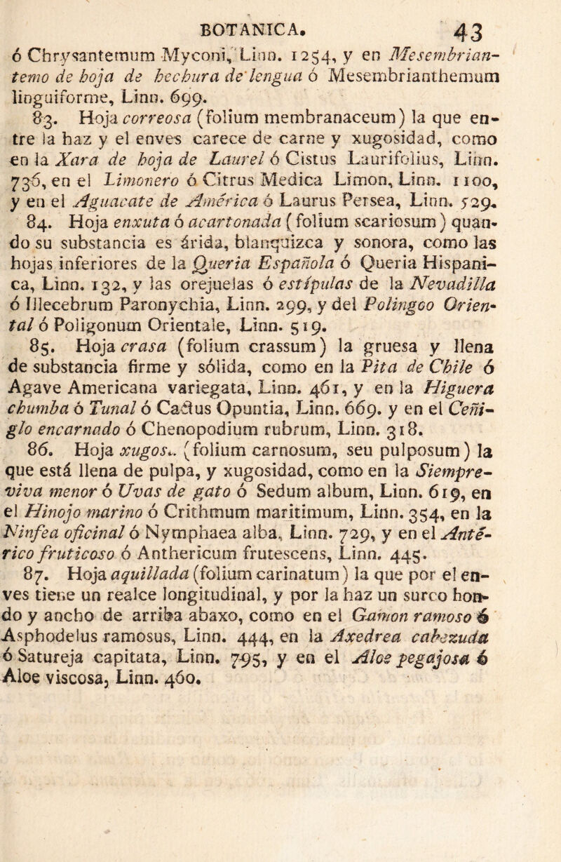 ó Chrysantemum Myconi, Lino. 1254, y en Mesembrian- temo de boj a de hechura de'lengua ó Mesembrianthemum lioguiforme, Linn. 699. 83. Hoja correosa (Folium membranaceum) la que en- tre la haz y el enves carece de carne y xugosidad, como en la Xara de hoja de Laurel ó Cistus Laurifolius, Linn. 736, en el Limonero ó Citms Medica Limón, Lino. 1100, y en el Aguacate de América ó Lauras Persea, Linn. 529* 84. Hoja enxuta ó acartonada (folium scariosum) quan* do su substancia es árida, blanquizca y sonora, como las hojas inferiores de la Quería Española ó Quería Hispáni- ca, Linn. 132, y las orejuelas ó estipulas de la Nevadilla ó Iilecebrum Paronychia, Linn. 299, y del Polingco Orlen* tal ó Poligoniim Oriéntale, Linn. 519. 85. Hoja crasa (folium crassum) la gruesa y llena de substancia fírme y sólida, como en la Pita de Chile ó Agave Americana variegata, Lino. 4Ó1, y en la Higuera chumba ó Tunal ó Catlus Opuotia, Linn. 669. y en el Ceñi- glo encarnado ó Chenopodium rubrum, Linn. 318. 86. Hoja xugoSi(folium c&rnosum, seu pulposum) la que está llena de pulpa, y xugosidad, como en la Siempre- viva menor ó Uvas de gato ó Sedum albura, Linn. 619, en el Hinojo marino ó Crithmum marinmum, Linn, 354, en la Ninfea oficinal ó Nymphaea alba, Linn. 729, y en el Ante- rico frut icoso ó A ot he ricura frutescens, Lino. 445. 87. Hoja aquillada (folium earinatum) la que por el en- ves tiene un realce longitudinal, y por la haz un surco hon- do y ancho de arriba abaxo, como en el Gamón ramoso é Asphodelus ramosus, Linn. 444, en la Axedrea cabezuda ó Satureja capitata, Linn. 7-95, y en el Aloe pegajosa é Aloe viscosa, Linn. 4Ó0.