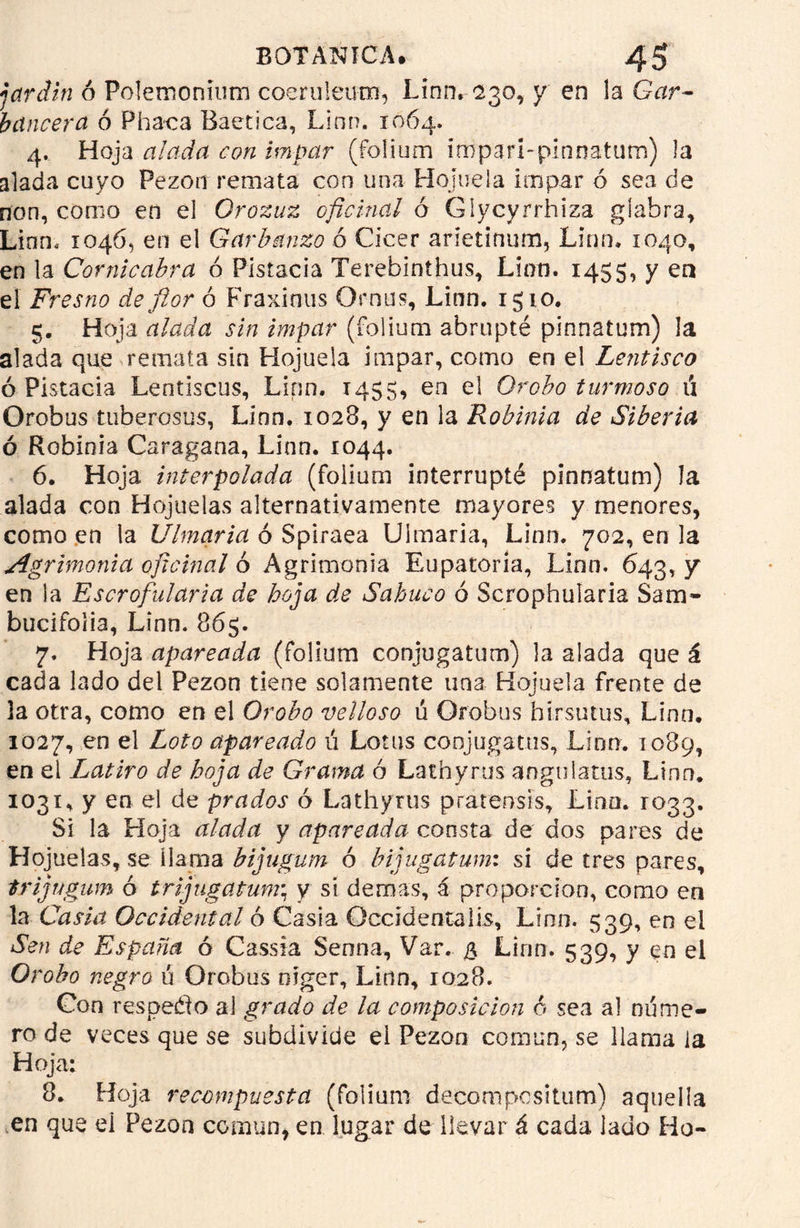 jardín ó Poíemonlum coeruleum, Linn. 230, y en la Gar- bancera ó Phaca Baetica, Lian. 1064. 4. Hoja alada con impar (folium impari-pinnatum) la alada cuyo Pezón remata con una Hojuela impar ó sea de non, como en el Orozuz oficinal ó Giycyrrhiza glabra, Linm 1046, en el Garbanzo ó Cicer arietinum, Lino. 1040, en la Cornicabra ó Pistacia Terebiníhus, Lion. 1455, y en el Fresno de flor ó Fraximis Qrnus, Linn. i$io. 5. Hoja alada sin impar (folium abrupté pinnatum) la alada que remata sin Hojuela impar, como en el Lentisco ó Pistacia Lentiscus, Linn. 1455, en el Orobo turmoso 11 Orobus tuberosas, Linn. 1028, y en la Robinia de Siberia ó Robinia Caragana, Linn. 1044. 6. Hoja interpolada (folium interrupté pinnatum) la alada con Hojuelas alternativamente mayores y menores, como en la Ulmaria ó Spiraea Ulmaria, Linn. 702, en la Agrimonia oficinal ó Agrimonia Eupatoría, Linn. 643, y en la Escrofularia de hoja de Sabuco ó Scrophularia Saín- bucifoiia, Linn. 865. 7. Hoja apareada (folium conjugatum) la alada que á cada lado del Pezón tiene solamente una Hojuela frente de 3a otra, como en el Orobo velloso ú Orobus birsutus, Linn. 1027, en el Loto apareado ú Lotus conjugaras, Lino. 1089, en el I^atiro de hoja de Grama ó Lathyrus angulatus, Linn. 1031, y en el de prados ó Lathyrus pratensis, Lino. 1033. Si la Hoja alada y apareada consta de dos pares de Hojuelas, se llama bijugum ó bijugatum: si de tres pares, trigagum ó trijugatum; y sí demas, i proporción, como en la Casia Occidental ó Casia Occid en ralis, Linn. 539, en el Sen de España ó Cassia Senna, Var. $ Lirm. 539, y en el Orobo negro ú Orobus niger, Linn, 1028. Con respeto al grado de la composición 6 sea al núme- ro de veces que se subdivide el Pezón común, se llama la Hoja: 8. Hoja recompuesta (folium decompesitum) aquella en que el Pezón común, en lugar de llevar á cada lado Ho-