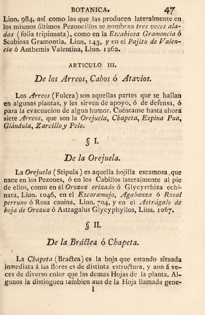 Linn, 984, así como las que las producen lateralmente en los mismos últimos Pezonciilos se nombran tres veces ala- das (folia tripinnata), como en la Escabiosa Gramoncia ó Scabiosa Gramontia, Linn, 143, y en ei Pajito de Valen- cia ó Antbemis Valentina, Linn. 1262. ARTICULO III. De los Arreos, Cabos ó Atavíos. Los Arreos (Fulera) son aquellas partes que se hallan en algunas plantas, y les sirven de apoyo, ó de defensa, ó para la evacuación de algún humor. Cuéntanse hasta ahora siete Arreos, que son la Orejuela, Chapeta, Espina Pua% Glándula, Zarcillo y Pelo. La Orejuela (Stipula) es aquella hojilia escamosa .que nace en los Pezones, ó en los Cabillos lateralmente al pie de ellos, como en el Orozuz erizado ó Glycyrrhiza echi- nata, Linn. 1046, en el Escaramujo, Agabanza ó Rosal perruno ó Rosa canina, Linn. 704, y en ei Astrágalo de hoja de Orozuz ó Astragalus Giycyphyllos, Linn. 1067. § n. De la Brattea 6 Chapeta. La Chapeta (Bra&ea) es ia hoja que estando situada inmediata á las flores es de distinta estructura, y aun á ve- ces de diverso color que las demas Hojas de la planta. Al- gunos la distinguen también aun de la Floja llamada gene- I