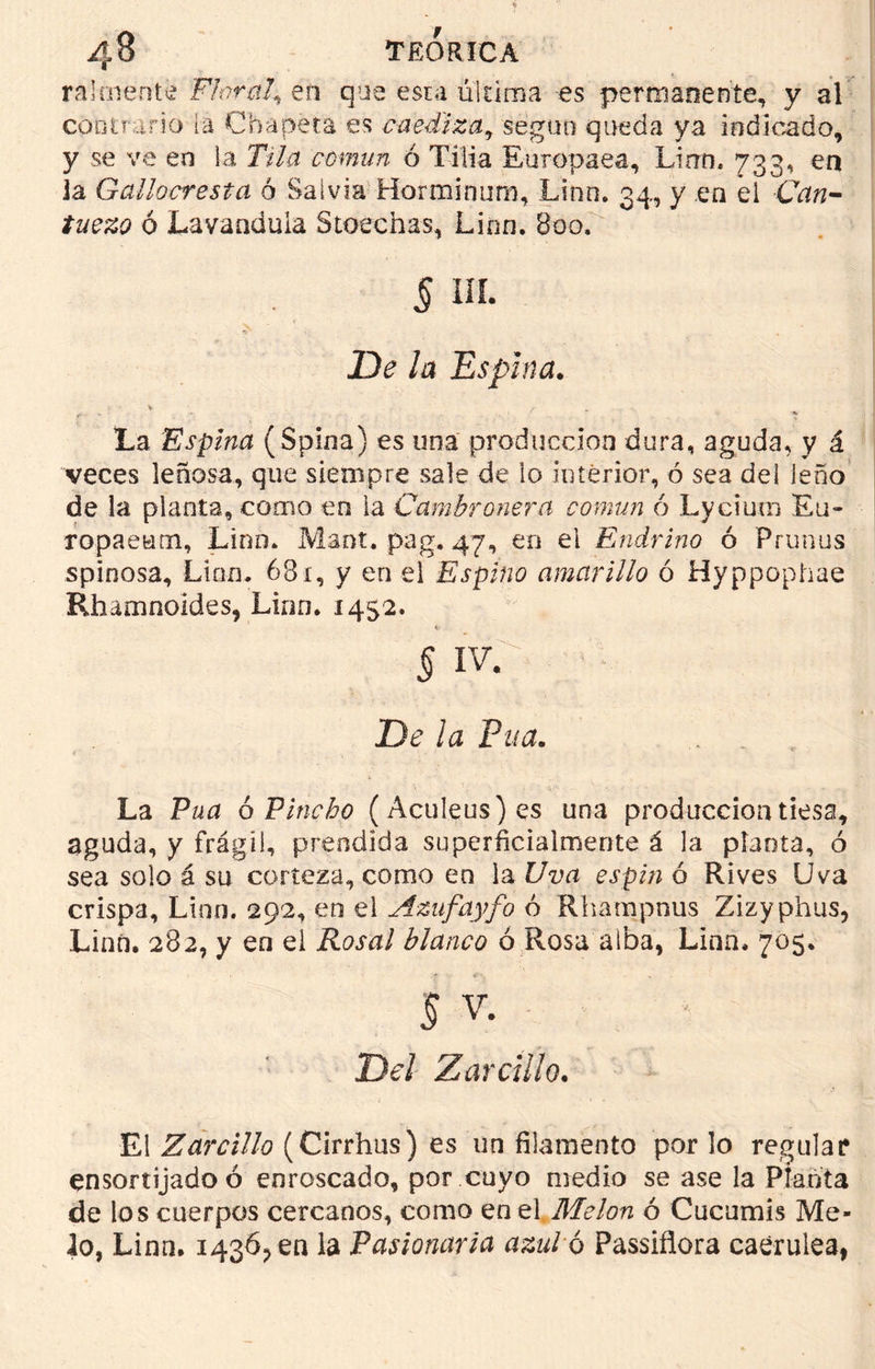 raímente Floral^ en que esta última es permanente, y al contrario la Chapeta es caediza, según queda ya indicado, y se ve en la Tila común ó Tilia Europaea, Linn. 733, en ia Gallocresia ó Salvia Horminum, Linn. 34, y .en el Can- ó Lavaaduia Stoechas, Linn. 800. § ni. *c . . De la Espina. \ ... La Espina (Spina) es una producción dura, aguda, y á veces leñosa, que siempre sale de lo interior, ó sea deí leño de la planta, como en la Cambronera común ó Lyciuro Eu- ropaeum, Lino. Mant. pag. 47, en el Endrino ó Prunos spinosa. Lien. 681, y en el Espino amarillo ó Hyppophae Rfaamnoides, Linn. 1452. §WC c : i De la Púa. La Púa 6 Pincho (Aculeus)es una producciontiesa, aguda, y frágil, prendida superficialmente á la planta, ó sea solo á su corteza, como en la Uva espin ó Rives Uva crispa, Lino. 292, en el Azufayfo ó Rhampnus Zizyphus, Linn. 282, y en ei Rosal blanco ó Rosa alba, Linn. 705. 5 V. Del Zarcillo. El Zarcillo (Cirrhus) es un filamento por lo regular ensortijadoó enroscado, por cuyo medio se ase la Planta de los cuerpos cercanos, como en el Melón ó Cucumis Me- ló, Linn. 1436^ en la Pasionaria azul o Passiflora caerulea,