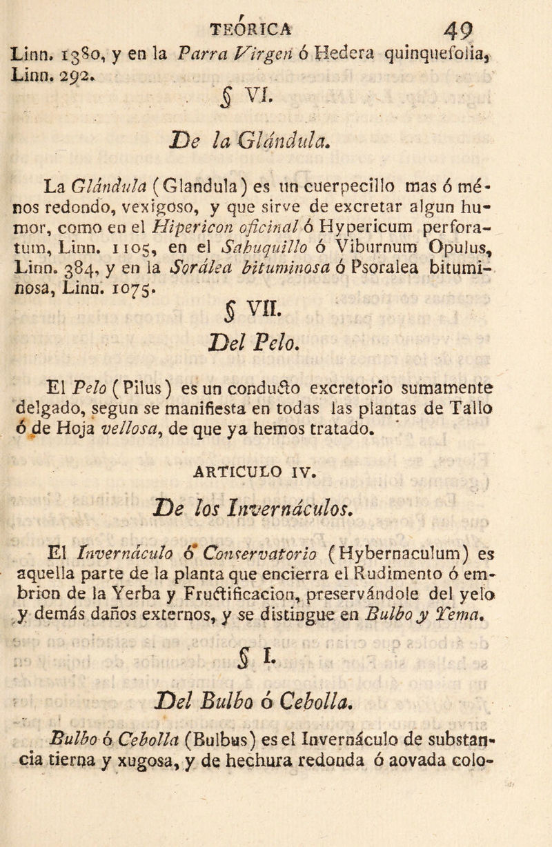 Linn, 1380, y en la Parra Virgen ó Hederá quinquefoiia* Lion. 292. § VI. De la Glándula. La Glándula (Glándula) es un cuerpecillo mas orné- nos redondo, vexigoso, y que sirve de excretar algún hu- mor, como en el Hipericon oficinal ó Hypericum perfora- íum, Linn. 1105, en el Sahuquillo ó Viburrmm Gpujus, Linn. 384, y en la Sordlea bituminosa ó Psoralea bitumi- nosa, Lina. 1075. § vn. Del Pelo. El Pelo (Pilus) es un conduíto excretorio sumamente delgado, según se manifiesta en todas las plantas de Tallo ó de Hoja vellosa, de que ya hemos tratado. ARTICULO IV. De los Invernáculos. El Invernáculo o Conservatorio (Hybernaculum) es aquella parte de la planta que encierra el Rudimento ó em- brión de la Yerba y Fructificación, preservándole del yelo y demás daños externos, y se distingue en Bulbo y Tema. § % Del Bulbo ó Cebolla. Bulbo ó Cebolla (Bulbus) ese! Invernáculo de substan» cía tierna y xugosa, y de hechura redonda ó aovada colo-