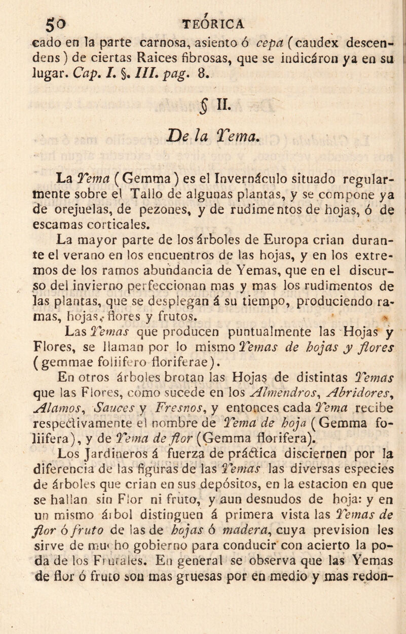 eado en la parte carnosa, asiento ó cepa (caudex descen- deos) de ciertas Raíces fibrosas, que se iudicáron ya en su lugar. Cap. I. §. III. pag. 8. § ii. De la Tema. La Tema (Gemma ) es el Invernáculo situado regular- mente sobre el Tallo de algunas plantas, y se compone ya de orejuelas, de pezones, y de rudimentos de hojas, ó de escamas corticales. La mayor parte de los árboles de Europa crian duran- te el verano en los encuentros de las hojas, y en los extre- mos de ios ramos abundancia de Yemas, que en el discur- so del invierno perfeccionan mas y mas los rudimentos de las plantas, que se desplegan á su tiempo, produciendo ra- mas, hojas,»flores y frutos. Las Temas que producen puntualmente las Hojas y Flores, se llaman por lo mismo Temas de hojas y flores (gemmae foliifero fioriferae). En otros árboles brotan las Hojas de distintas Temas que las Flores, como sucede en los Almendros, Abridores, Alamos, Sauces y Fresnos, y entonces cada Tema recibe respectivamente el nombre de Tema de hoja (Gemma fo- liifera), y de Tema de flor (Gemma florífera). Los Jardineros á fuerza de práctica disciernen por la diferencia de las figuras de las Temas las diversas especies de árboles que crian en sus depósitos, en la estación en que se hallan sin Flor ni fruto, y aun desnudos de hoja: y en un mismo áibol distinguen á primera vístalas Temas de flor ó fruto de las de hojas 6 madera, cuya previsión Ies sirve de mu< ho gobierno para conducir con acierto la po- da de los Frutales. En general se observa que las Yemas de flor ó fruto son mas gruesas por en medio y mas redon-