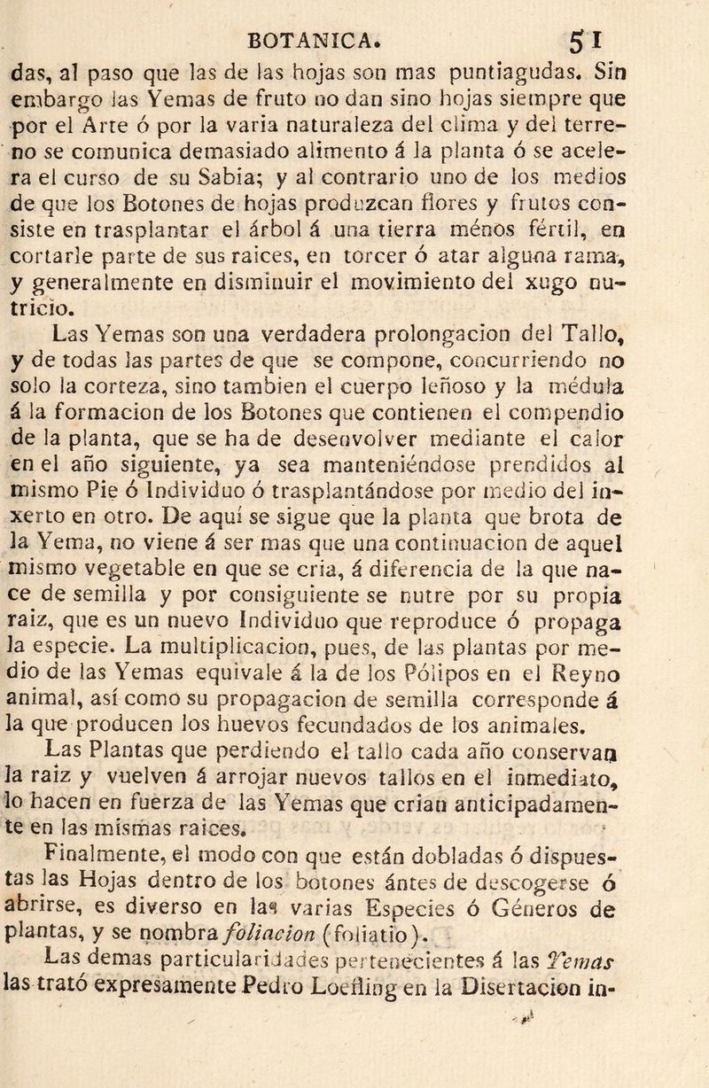 das, al paso que las de las hojas son mas puntiagudas. Sin embargo las Yemas de fruto no dan sino hojas siempre que por el Arre ó por la varia naturaleza del clima y dei terre- no se comunica demasiado alimento á la planta ó se acele- ra el curso de su Sabia; y al contrario uno de los medios de que los Botones de hojas produzcan flores y frutos con- siste en trasplantar el árbol á una tierra méoos fértil, en cortarle parte de sus raíces, en torcer ó atar alguna rama, y generalmente en disminuir el movimiento dei xugo nu- tricio. Las Yemas son una verdadera prolongación del Tallo, y de todas las partes de que se compone, concurriendo no solo la corteza, sino también el cuerpo leñoso y la médula á la formación de los Botones que contienen el compendio de la planta, que se hade desenvolver mediante el calor en el año siguiente, ya sea manteniéndose prendidos ai mismo Pie ó Individuo ó trasplantándose por medio del in- xerto en otro. De aquí se sigue que la planta que brota de la Yema, no viene á ser mas que una continuación de aquel mismo vegetable en que se cria, á diferencia de la que na- ce de semilla y por consiguiente se nutre por su propia raiz, que es un nuevo individuo que reproduce ó propaga Ja especie. La multiplicación, pues, de las plantas por me- dio de las Yemas equivale á la de los Pólipos en el Reyno animal, así como su propagación de semilla corresponde á la que producen los huevos fecundados de los animales. Las Plantas que perdiendo el tallo cada año conserva^ la raiz y vuelven á arrojar nuevos tallos en el inmediato, lo hacen en fuerza de las Yemas que crian anticipadamen- te en las mismas raíces. Finalmente, el modo con que están dobladas ó dispues- tas las Hojas dentro de los botones ántes de descogerse ó abrirse, es diverso en la«i varias Especies ó Géneros de plantas, y se nombra foliación (foliado). Las demas particularidades pertenecientes á las Temas las trató expresamente Pedro Loeflingen la Disertación in-