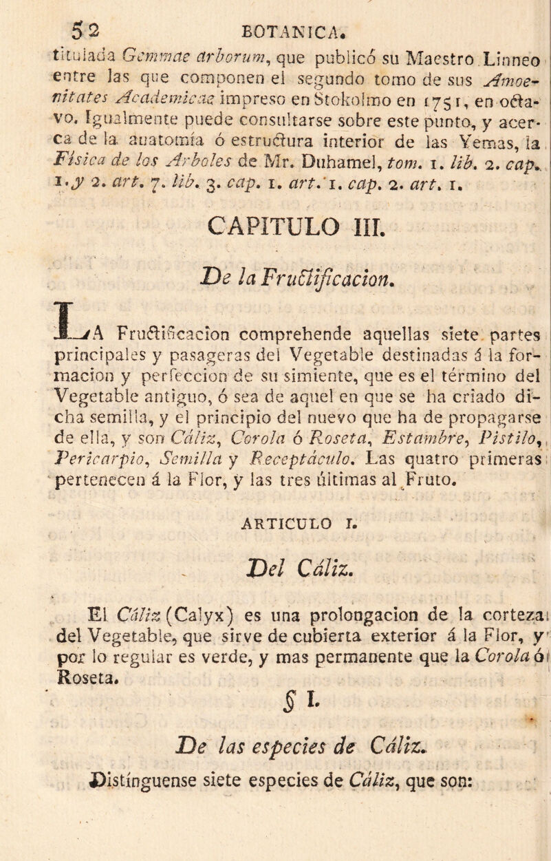 titulada Grcmmae ctrborum, que publicó su Maestro Linneo entre Jas que componen el segundo torno de sus Amoe- nitates Académicas impreso en Stokolmo en í75 r, en oda- vo. igualmente puede consultarse sobre este punto, y acer- ca de la anatomía ó estrudura interior de las Yemas, la Física de los Arboles de Mr. Duhamel, tom. 1. lib. 2. cap. 2. art. 7. //¿v 3. ¿ttp. 1. art: 1. ¿vzp. 2. nrí, 1. CAPITULO III. >' ’Ó ' - * ' De ¡a Fructificación. Í-/A Frufliíicacion comprehende aquellas siete partes principales y pasageras del Vegetable destinadas á la for- mación y perfección de su simiente, que es el término del Vegetable antiguo, ó sea de aquel en que se ha criado di- cha semilla, y el principio del nuevo que ha de propagarse de ella, y son Cáliz, Corola ó Roseta, Estambre, Pistilo, Pericarpio, Semilla y Receptáculo. Las quatro primeras pertenecen á la Flor, y las tres ultimas al Fruto. ARTICULO T. Z3t’/ Cíz/íz. El Ca//ís (Calyx) es una prolongación de la corteza; del Vegetable, que sirve de cubierta exterior á ia Flor, y por lo regular es verde, y mas permanente que la Corola ói Roseta. Si- De las especies de Cáliz.: «Distínguense siete especies de Cáliz, que son: