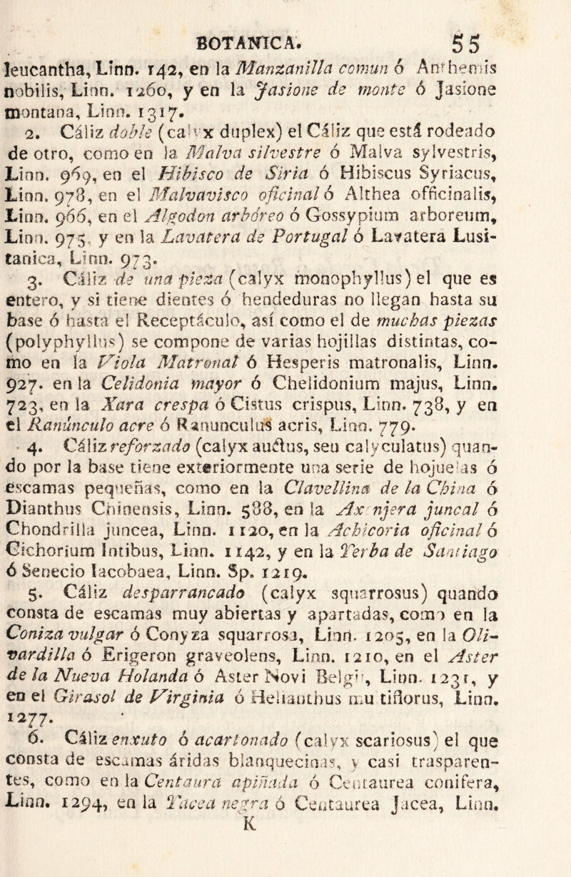 leucantha, Linn. 142, en la Manzanilla común o Anfhemis nobilis, Lino. 1260, yen la ¡fusione de monte 6 Jasíone montana, Lino. 1317. 2. Cáliz doble (calyx dúplex) el Cáliz que está rodeado de otro, como en Ja Malva silvestre ó Malva sylvestds, Lino, 969, en el Hibisco de Siria ó Hibiscus Syriacus, Lino. 978, en el Malvavisco oficinal 6 Althea officinalis, Lirio. 966, en el Algodón arbóreo ó Gossypium arboreum, Lino. 975 y en la Lavatera de Portugal ó Latatera Lusi- taoica, Lian. 973. 3. Cáliz de una pieza (calyx monophyllus) el que es entero, y si tiene dientes ó hendeduras no llegan hasta su base ó hasta el Receptáculo, así como el de muchas piezas (polyphylius) se compone de varias hojillas distintas, co- mo en la Piola Matronal ó Hesperis matronalis, Linn. 927. en la Celidonia mayor ó Chelidonium majus, Linn. 723, en la Xara crespa ó Cistus crispas, Lino. 738, y en ti Ranúnculo acre ó Ranúnculos acris, Lino. 779. » 4. Cáliz reforzado (calyx au&us, seo caly culatas) quan- do por la base tiene exteriormeote una serie de hojuelas ó escamas pequeñas, como en la Clavellina de la China ó Dianthus Chinensis, Linn. 588, en la Ax njera ¡juncal ó Chondrilla júncea, Lino. 1 rao, tola Achicoria oficinal 6 Cichorium fntibus, Linn* 1142, y en la Terba de Santiago ó Senecio lacobaea, Linn. Sp» 1219. $. Cáliz des par raneado (calyx squarrosus) quando consta de escamas muy abiertas y apartadas, como en la Coniza vulgar ó Conyza squarrosa, Linó. 1205, en la OH- vardilla ó Erigeron graveolens, Linn. 1210,en el Aster de la Nueva Holanda o Aster Novi Belgh, Linn. 1231, y en el Girasol de JAirginia ó Heiiauibus mu tiñeras, Lino. I277‘ ' . ó. Cáliz enxuto ó acartonado (calyx scariosus) el que consta de escamas áridas blanquecinas, > casi trasparen- tes, como en la Centaura apiñada ó Centaurea conifera, Lirio. 1294, en la Yaced negra ó Centaurea Jacea, Lino. K