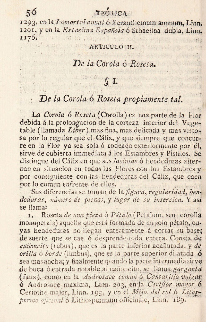 i293¡ en la Inmortal anual ó Xeranthemutn anmium. Lian. 1201, y en la Es ladina Española ó Sthaelina du’oia, Linn. JI7Ó. .■■■: ' ARTíCtLO ir. De la Corola ó Roseta,* ¿y'í 'y.:. ... * Z)? /¿? Corola ó Roseta propiamente taL La Corola ó Roseta (Cfrrolla) es una parte de ía Flor debida á la prolongación de la corteza interior dei Vege- table (llamada Líber) mas fina, mas delicada y mas visto- sa por lo regular que el Cáliz, y que siempre que concur- re en la Flor ya sea sola ó rodeada exteriorícente por él, sirve de cubierta immediata á los Estambres y Pistilos.. Se distingue del Cáliz en que sus lacinias ó hendeduras alter- na n en situación en todas las Flores con los Estambres y por consiguiente con las hendeduras del Cáliz, que caen por lo común enfrente de ellos. , Sus diferencias se toman de la figura, regularidad, hen- deduras, número de piezas, y lugar de su inserción. Y asi se llama: 1. Roseta de una pieza 6 Peíalo (Petalum, seu corolla •moaopetalí¿}aquella.que está formada de un solo pétalo, cu- yas hendeduras 00 llegan enteramente á cortar su- base; de suerte que se cae ó desprende toda entera» Consta, de cafioncito (tubus), que es la parte inferior acanutada, y de orilla ó borde (limbos), que es la parte superior dilatada ó sea masa ocha; y finalmente quando la parte intermediasirve de boca ó entrada notable al canooeíto, se llarm,garganta (faux), corno,en la Andrés ace común ó Cantarilla vulgar ó And resupe máxima» Lino. 203, en la Ceriflor may.or ó Ceriothe mejor, Lino. 1.95, y en el. Mijo del sol ó Litogg permo oficinal ó Lithospermupa officiflids* Lino. 189.