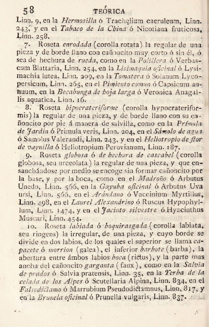 Lint). 9, en la Hermosilla ó TrachgHam caeruleum, Linn. 243Í' y en el Tabaco de la China'ó Niconaoa fruticosa* Lino. 258. 7. Roseta enrodada (corcha rotara) ía regular de una pieza y de borde llano coa canoa cito muy corto 6 sin él, ó sea de he chura de rueda, co mo en la P-o l i lie r a ó Ver b a s- cutn B1 altarla, Linn. 254, ed ía Lísimaquia oficinal ó Lvsi- machia lútea, Linn. 009, en la Tomatera ó Solaoum Lyco- persicum, Linn. 265, en el Pimiento común ó Gapsicom .an- ftitum, en la Becabunga de hoja larga ó Verónica A naga 1- lis aquatica. Lino. 16. 3.' Roseta hipocr aterí forme (corolla hypocraterifor- mis) la regular de una pieza, y de borde llano con su ca- ñonciio por pie á manera de salvilla, como en la Prímula de Jardín ó Prímula veris, Lino. 204, en el Sámolo de agua ó Samo!us Valerandi, Lino. 243, y eo el Heliotropio de flor de vaymlla 6 Heliotr opiato Peruviamiro, Lino. 187. 9. Roseta globosa 6 de hechura de cascabel (corolla globosa, sea urceolata) la regular de una pieza, y que en- sunchándose por medio se encoge sin formar cañohclto por la base, y por la boca, como eo el Madroño ó Arbutus Unedo, Linn* 566, en la Gayuba oficinal ó Arbutus Uva ursi, Linn. 566, en el Arándano ó Vaccmíum Myrtillus, Linn, 498, en el Laurel Alexandrino ó Ruscus Hypophy l- Jüoi, Lino. 1474, y eo el Jacinto silvestre ó Hyacinihus Mascan, .Lioo. 454. 10. Roseta labiada ó boquirasgada ( corolla labiata, s,eu riogeos) la irregular, de una pieza, y cuyo borde se divide en dos labios, de los quales el superior se llama pacete ó morrión (galea), el inferior barbote (barba), la abertura entre ambos labios (ridus) , y la parte oías ancha del cañoncito garganta (faux), como eo la Salvia de prados ó Salvia pratensis, Lino. 35, en la Terba de ht celada de los Alpes ó Scutellaria Alpina, Lino. 834, en ei Falso-díctamo ó Marrubium Pseudodidamnus, Linn, 8x7, y en la Brúñela oficinal ó Prundia vulgaris, Linn. 837*